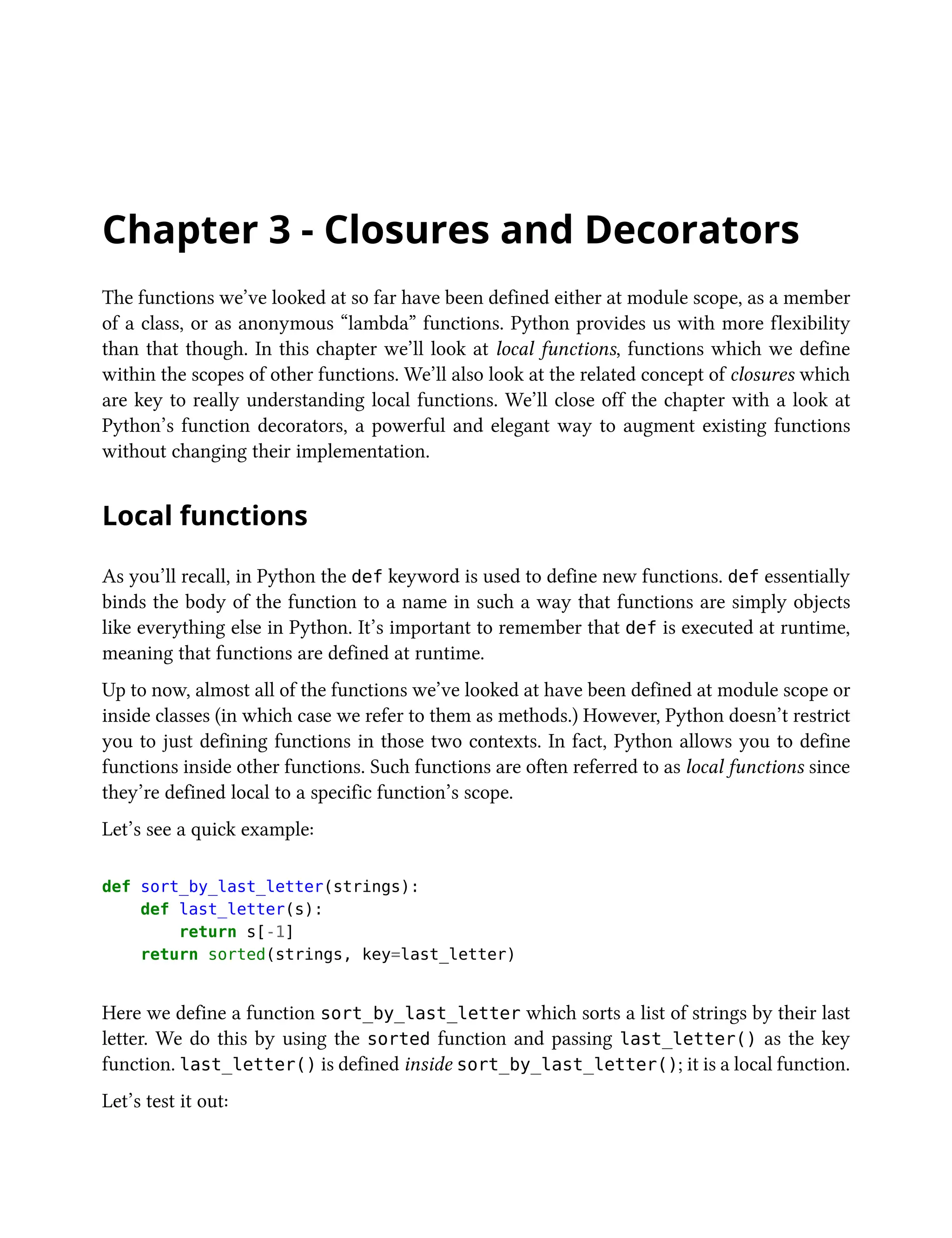 Chapter 3 - Closures and Decorators
The functions we’ve looked at so far have been defined either at module scope, as a member
of a class, or as anonymous “lambda” functions. Python provides us with more flexibility
than that though. In this chapter we’ll look at local functions, functions which we define
within the scopes of other functions. We’ll also look at the related concept of closures which
are key to really understanding local functions. We’ll close off the chapter with a look at
Python’s function decorators, a powerful and elegant way to augment existing functions
without changing their implementation.
Local functions
As you’ll recall, in Python the def keyword is used to define new functions. def essentially
binds the body of the function to a name in such a way that functions are simply objects
like everything else in Python. It’s important to remember that def is executed at runtime,
meaning that functions are defined at runtime.
Up to now, almost all of the functions we’ve looked at have been defined at module scope or
inside classes (in which case we refer to them as methods.) However, Python doesn’t restrict
you to just defining functions in those two contexts. In fact, Python allows you to define
functions inside other functions. Such functions are often referred to as local functions since
they’re defined local to a specific function’s scope.
Let’s see a quick example:
def sort_by_last_letter(strings):
def last_letter(s):
return s[-1]
return sorted(strings, key=last_letter)
Here we define a function sort_by_last_letter which sorts a list of strings by their last
letter. We do this by using the sorted function and passing last_letter() as the key
function. last_letter() is defined inside sort_by_last_letter(); it is a local function.
Let’s test it out:
 