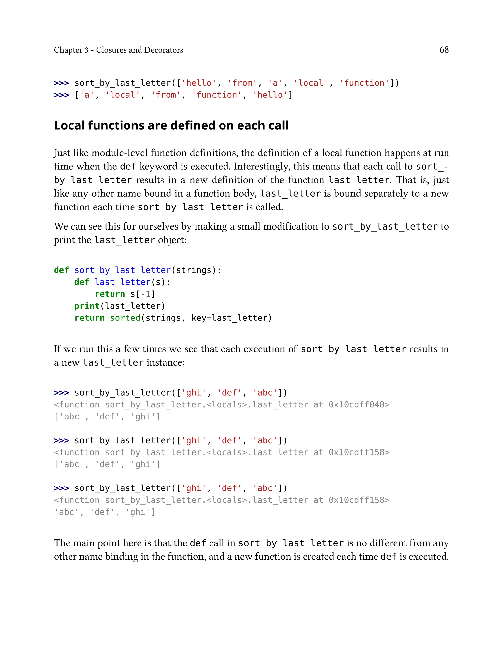 Chapter 3 - Closures and Decorators 68
>>> sort_by_last_letter(['hello', 'from', 'a', 'local', 'function'])
>>> ['a', 'local', 'from', 'function', 'hello']
Local functions are defined on each call
Just like module-level function definitions, the definition of a local function happens at run
time when the def keyword is executed. Interestingly, this means that each call to sort_-
by_last_letter results in a new definition of the function last_letter. That is, just
like any other name bound in a function body, last_letter is bound separately to a new
function each time sort_by_last_letter is called.
We can see this for ourselves by making a small modification to sort_by_last_letter to
print the last_letter object:
def sort_by_last_letter(strings):
def last_letter(s):
return s[-1]
print(last_letter)
return sorted(strings, key=last_letter)
If we run this a few times we see that each execution of sort_by_last_letter results in
a new last_letter instance:
>>> sort_by_last_letter(['ghi', 'def', 'abc'])
<function sort_by_last_letter.<locals>.last_letter at 0x10cdff048>
['abc', 'def', 'ghi']
>>> sort_by_last_letter(['ghi', 'def', 'abc'])
<function sort_by_last_letter.<locals>.last_letter at 0x10cdff158>
['abc', 'def', 'ghi']
>>> sort_by_last_letter(['ghi', 'def', 'abc'])
<function sort_by_last_letter.<locals>.last_letter at 0x10cdff158>
'abc', 'def', 'ghi']
The main point here is that the def call in sort_by_last_letter is no different from any
other name binding in the function, and a new function is created each time def is executed.
 