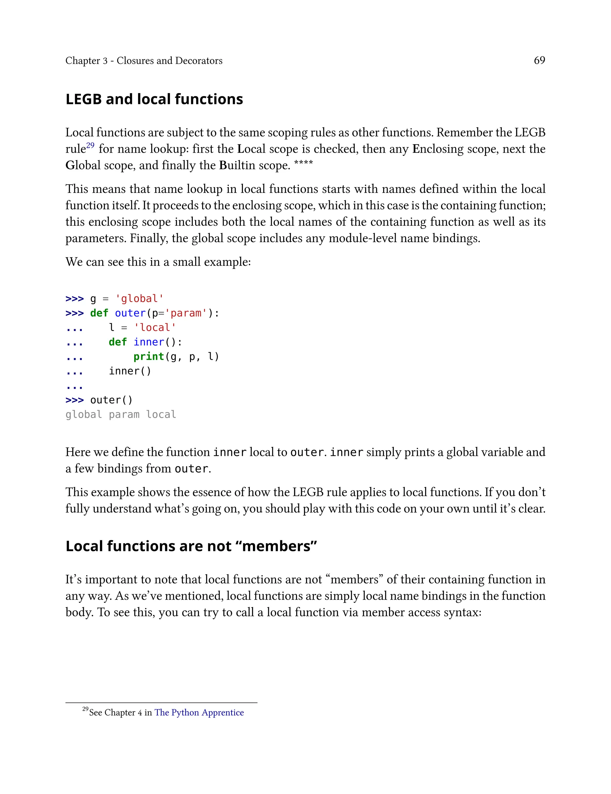 Chapter 3 - Closures and Decorators 69
LEGB and local functions
Local functions are subject to the same scoping rules as other functions. Remember the LEGB
rule29 for name lookup: first the Local scope is checked, then any Enclosing scope, next the
Global scope, and finally the Builtin scope. ****
This means that name lookup in local functions starts with names defined within the local
function itself. It proceeds to the enclosing scope, which in this case is the containing function;
this enclosing scope includes both the local names of the containing function as well as its
parameters. Finally, the global scope includes any module-level name bindings.
We can see this in a small example:
>>> g = 'global'
>>> def outer(p='param'):
... l = 'local'
... def inner():
... print(g, p, l)
... inner()
...
>>> outer()
global param local
Here we define the function inner local to outer. inner simply prints a global variable and
a few bindings from outer.
This example shows the essence of how the LEGB rule applies to local functions. If you don’t
fully understand what’s going on, you should play with this code on your own until it’s clear.
Local functions are not “members”
It’s important to note that local functions are not “members” of their containing function in
any way. As we’ve mentioned, local functions are simply local name bindings in the function
body. To see this, you can try to call a local function via member access syntax:
29
See Chapter 4 in The Python Apprentice
 