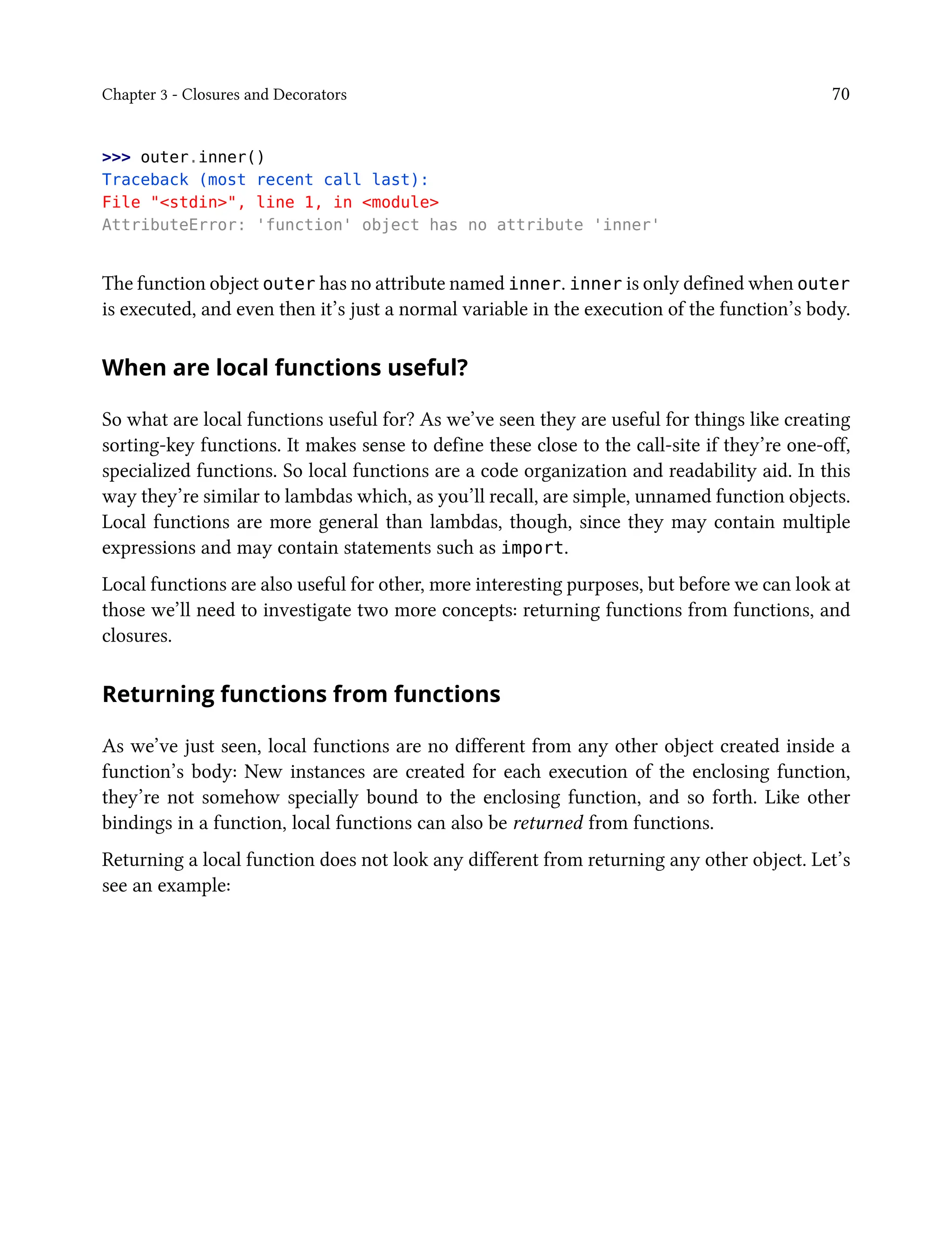 Chapter 3 - Closures and Decorators 70
>>> outer.inner()
Traceback (most recent call last):
File "<stdin>", line 1, in <module>
AttributeError: 'function' object has no attribute 'inner'
The function object outer has no attribute named inner. inner is only defined when outer
is executed, and even then it’s just a normal variable in the execution of the function’s body.
When are local functions useful?
So what are local functions useful for? As we’ve seen they are useful for things like creating
sorting-key functions. It makes sense to define these close to the call-site if they’re one-off,
specialized functions. So local functions are a code organization and readability aid. In this
way they’re similar to lambdas which, as you’ll recall, are simple, unnamed function objects.
Local functions are more general than lambdas, though, since they may contain multiple
expressions and may contain statements such as import.
Local functions are also useful for other, more interesting purposes, but before we can look at
those we’ll need to investigate two more concepts: returning functions from functions, and
closures.
Returning functions from functions
As we’ve just seen, local functions are no different from any other object created inside a
function’s body: New instances are created for each execution of the enclosing function,
they’re not somehow specially bound to the enclosing function, and so forth. Like other
bindings in a function, local functions can also be returned from functions.
Returning a local function does not look any different from returning any other object. Let’s
see an example:
 