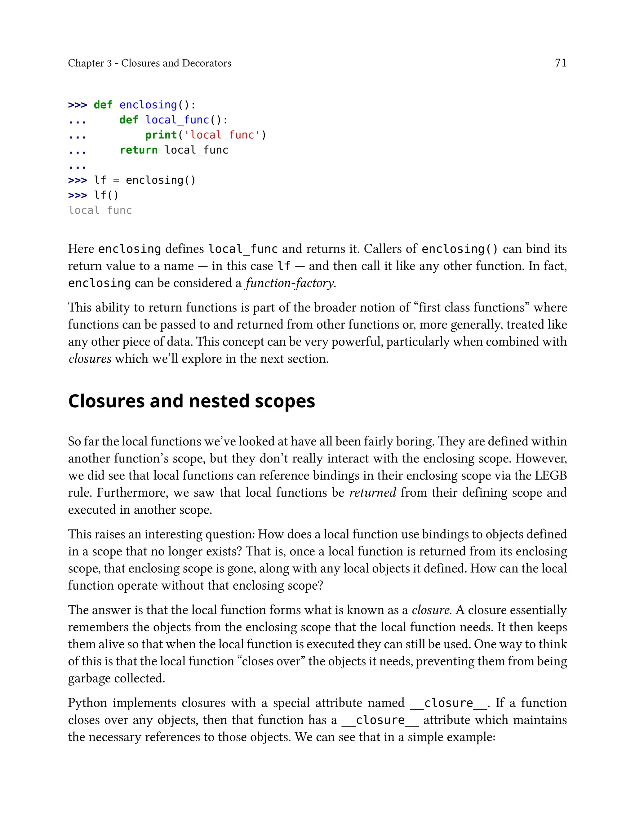Chapter 3 - Closures and Decorators 71
>>> def enclosing():
... def local_func():
... print('local func')
... return local_func
...
>>> lf = enclosing()
>>> lf()
local func
Here enclosing defines local_func and returns it. Callers of enclosing() can bind its
return value to a name — in this case lf — and then call it like any other function. In fact,
enclosing can be considered a function-factory.
This ability to return functions is part of the broader notion of “first class functions” where
functions can be passed to and returned from other functions or, more generally, treated like
any other piece of data. This concept can be very powerful, particularly when combined with
closures which we’ll explore in the next section.
Closures and nested scopes
So far the local functions we’ve looked at have all been fairly boring. They are defined within
another function’s scope, but they don’t really interact with the enclosing scope. However,
we did see that local functions can reference bindings in their enclosing scope via the LEGB
rule. Furthermore, we saw that local functions be returned from their defining scope and
executed in another scope.
This raises an interesting question: How does a local function use bindings to objects defined
in a scope that no longer exists? That is, once a local function is returned from its enclosing
scope, that enclosing scope is gone, along with any local objects it defined. How can the local
function operate without that enclosing scope?
The answer is that the local function forms what is known as a closure. A closure essentially
remembers the objects from the enclosing scope that the local function needs. It then keeps
them alive so that when the local function is executed they can still be used. One way to think
of this is that the local function “closes over” the objects it needs, preventing them from being
garbage collected.
Python implements closures with a special attribute named __closure__. If a function
closes over any objects, then that function has a __closure__ attribute which maintains
the necessary references to those objects. We can see that in a simple example:
 