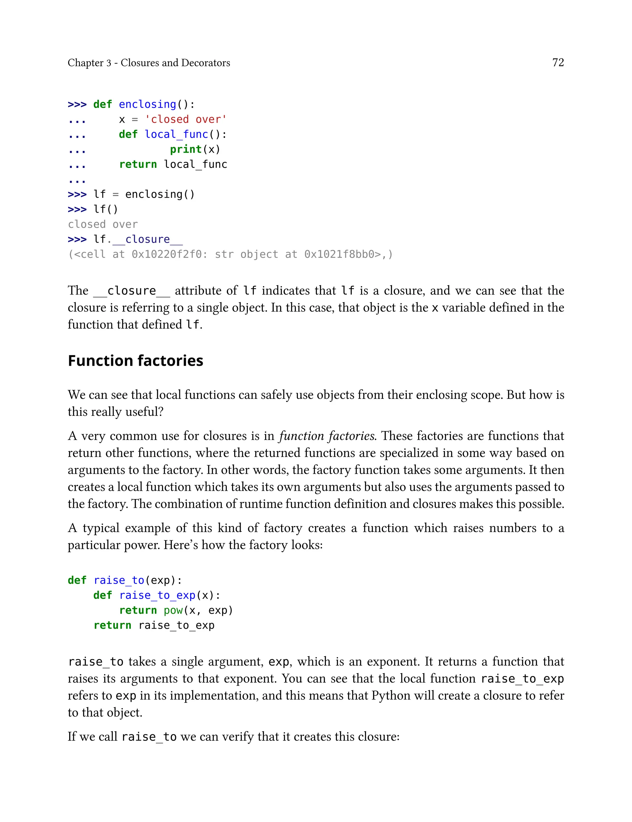 Chapter 3 - Closures and Decorators 72
>>> def enclosing():
... x = 'closed over'
... def local_func():
... print(x)
... return local_func
...
>>> lf = enclosing()
>>> lf()
closed over
>>> lf.__closure__
(<cell at 0x10220f2f0: str object at 0x1021f8bb0>,)
The __closure__ attribute of lf indicates that lf is a closure, and we can see that the
closure is referring to a single object. In this case, that object is the x variable defined in the
function that defined lf.
Function factories
We can see that local functions can safely use objects from their enclosing scope. But how is
this really useful?
A very common use for closures is in function factories. These factories are functions that
return other functions, where the returned functions are specialized in some way based on
arguments to the factory. In other words, the factory function takes some arguments. It then
creates a local function which takes its own arguments but also uses the arguments passed to
the factory. The combination of runtime function definition and closures makes this possible.
A typical example of this kind of factory creates a function which raises numbers to a
particular power. Here’s how the factory looks:
def raise_to(exp):
def raise_to_exp(x):
return pow(x, exp)
return raise_to_exp
raise_to takes a single argument, exp, which is an exponent. It returns a function that
raises its arguments to that exponent. You can see that the local function raise_to_exp
refers to exp in its implementation, and this means that Python will create a closure to refer
to that object.
If we call raise_to we can verify that it creates this closure:
 