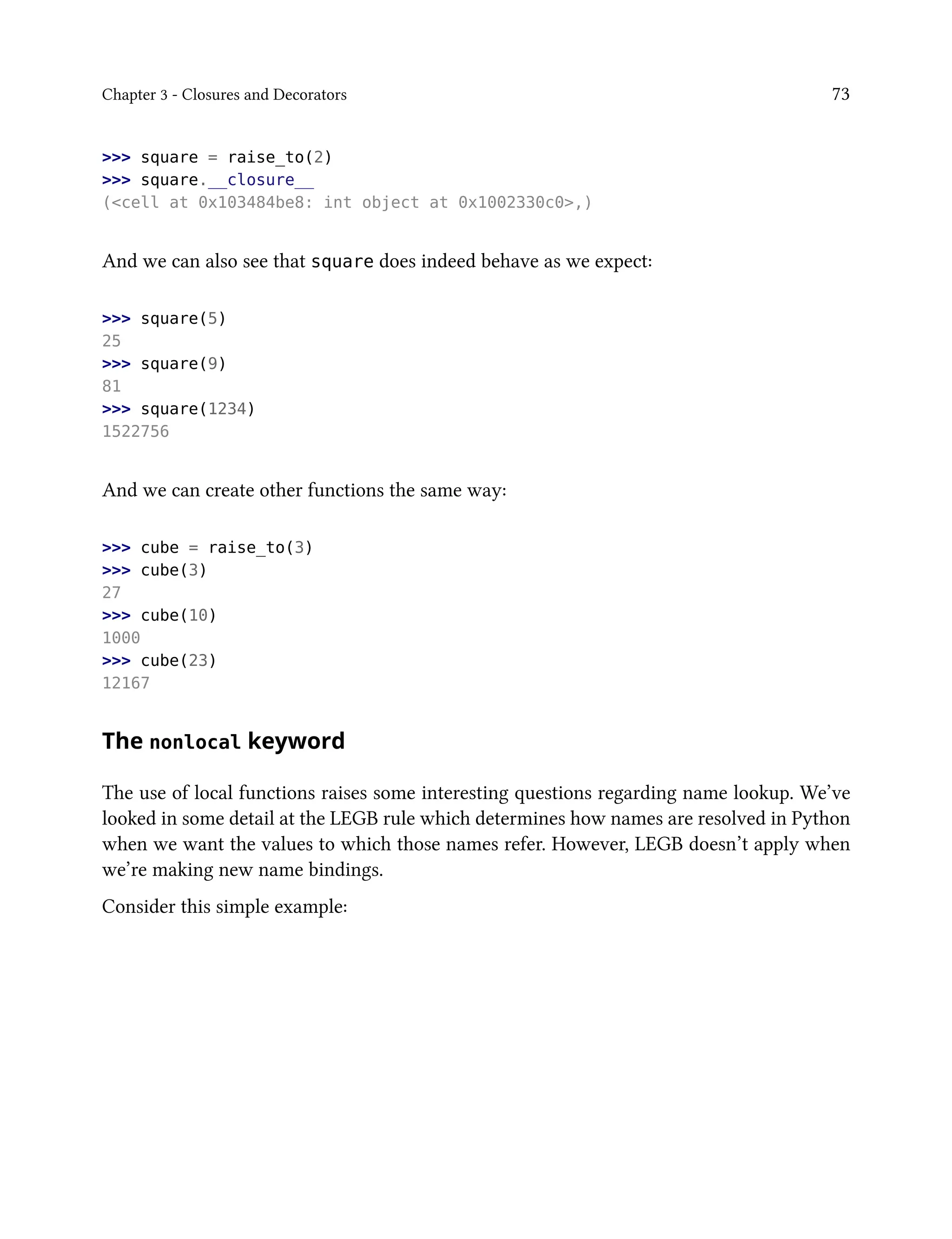 Chapter 3 - Closures and Decorators 73
>>> square = raise_to(2)
>>> square.__closure__
(<cell at 0x103484be8: int object at 0x1002330c0>,)
And we can also see that square does indeed behave as we expect:
>>> square(5)
25
>>> square(9)
81
>>> square(1234)
1522756
And we can create other functions the same way:
>>> cube = raise_to(3)
>>> cube(3)
27
>>> cube(10)
1000
>>> cube(23)
12167
The nonlocal keyword
The use of local functions raises some interesting questions regarding name lookup. We’ve
looked in some detail at the LEGB rule which determines how names are resolved in Python
when we want the values to which those names refer. However, LEGB doesn’t apply when
we’re making new name bindings.
Consider this simple example:
 