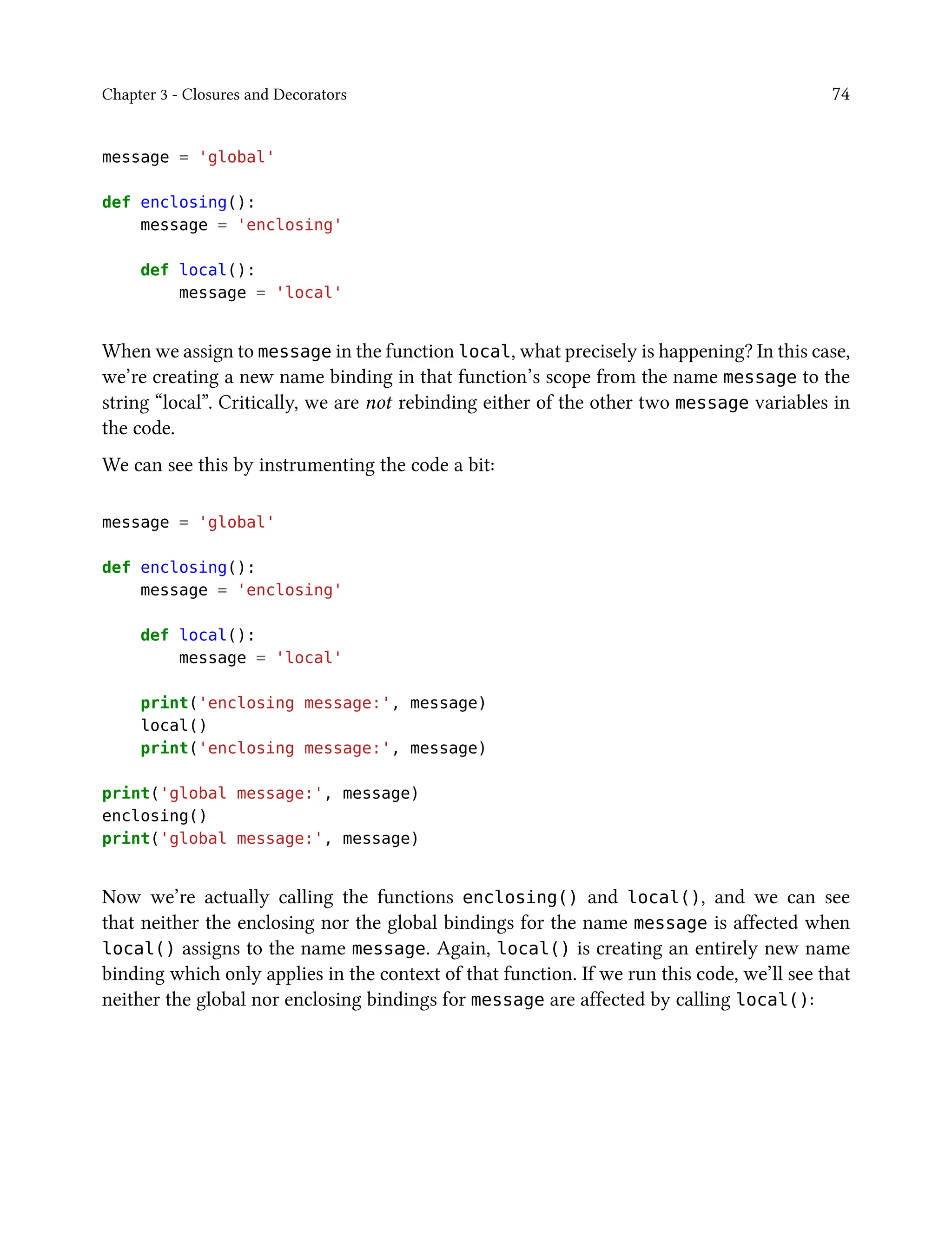 Chapter 3 - Closures and Decorators 74
message = 'global'
def enclosing():
message = 'enclosing'
def local():
message = 'local'
When we assign to message in the function local, what precisely is happening? In this case,
we’re creating a new name binding in that function’s scope from the name message to the
string “local”. Critically, we are not rebinding either of the other two message variables in
the code.
We can see this by instrumenting the code a bit:
message = 'global'
def enclosing():
message = 'enclosing'
def local():
message = 'local'
print('enclosing message:', message)
local()
print('enclosing message:', message)
print('global message:', message)
enclosing()
print('global message:', message)
Now we’re actually calling the functions enclosing() and local(), and we can see
that neither the enclosing nor the global bindings for the name message is affected when
local() assigns to the name message. Again, local() is creating an entirely new name
binding which only applies in the context of that function. If we run this code, we’ll see that
neither the global nor enclosing bindings for message are affected by calling local():
 