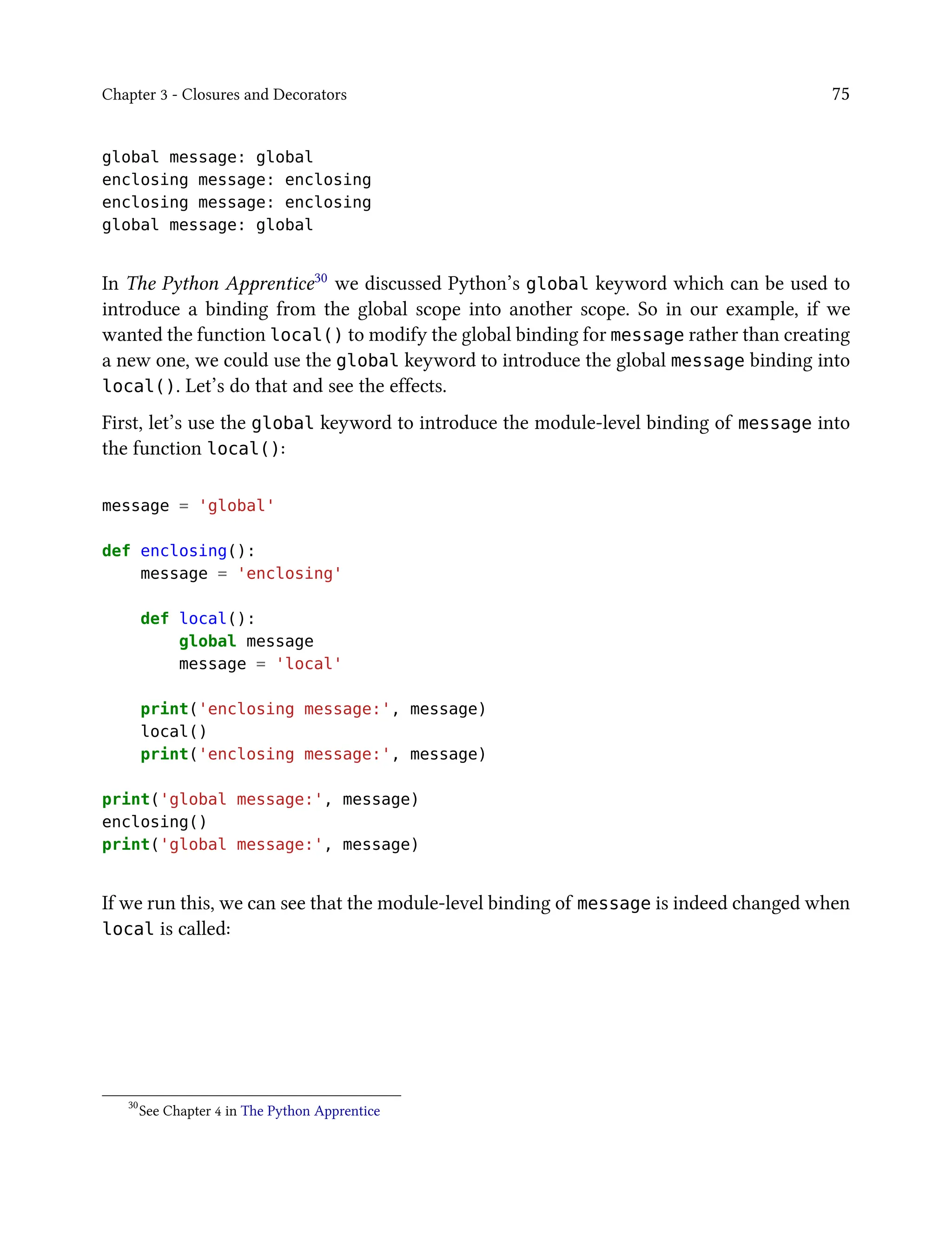 Chapter 3 - Closures and Decorators 75
global message: global
enclosing message: enclosing
enclosing message: enclosing
global message: global
In The Python Apprentice30 we discussed Python’s global keyword which can be used to
introduce a binding from the global scope into another scope. So in our example, if we
wanted the function local() to modify the global binding for message rather than creating
a new one, we could use the global keyword to introduce the global message binding into
local(). Let’s do that and see the effects.
First, let’s use the global keyword to introduce the module-level binding of message into
the function local():
message = 'global'
def enclosing():
message = 'enclosing'
def local():
global message
message = 'local'
print('enclosing message:', message)
local()
print('enclosing message:', message)
print('global message:', message)
enclosing()
print('global message:', message)
If we run this, we can see that the module-level binding of message is indeed changed when
local is called:
30
See Chapter 4 in The Python Apprentice
 
