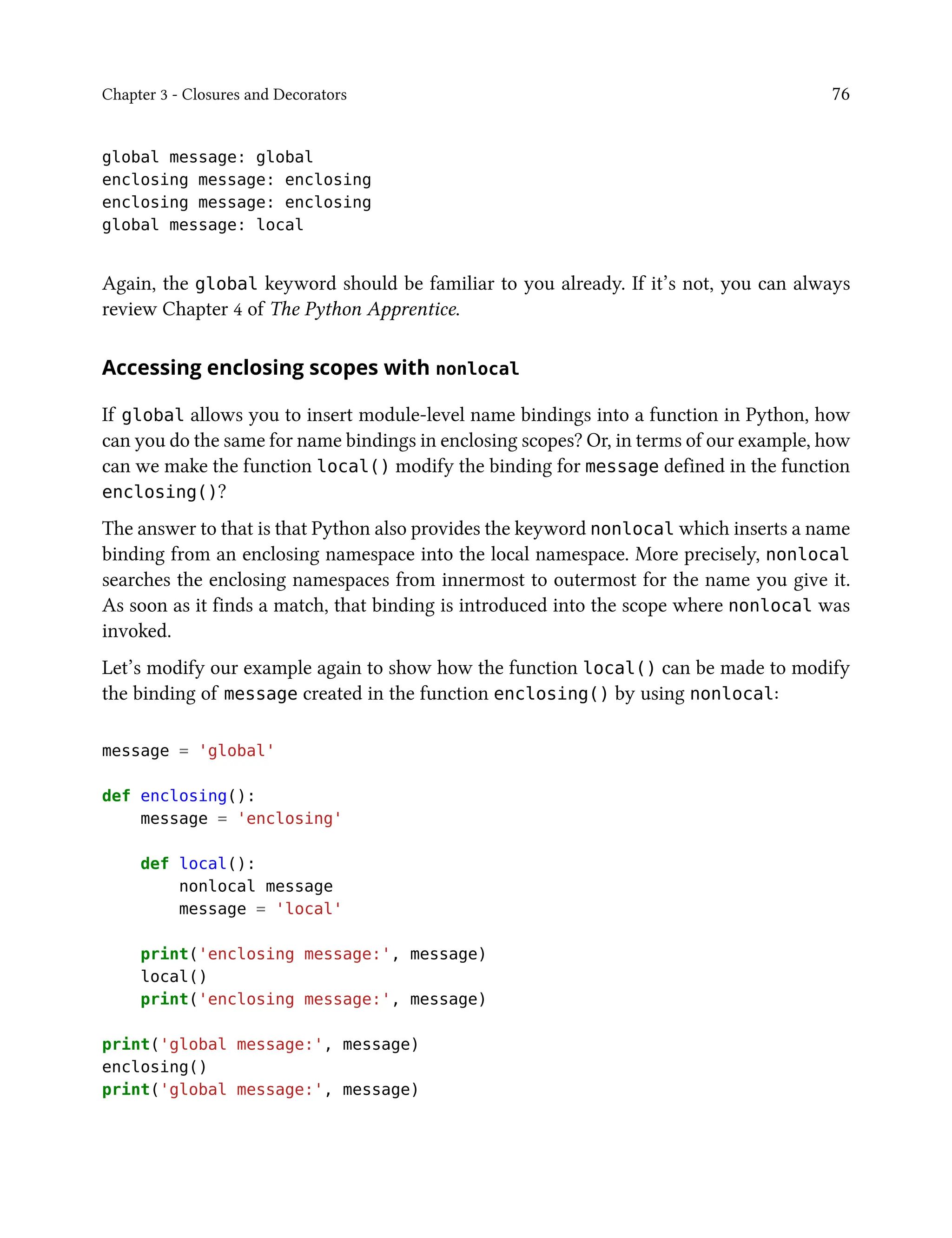 Chapter 3 - Closures and Decorators 76
global message: global
enclosing message: enclosing
enclosing message: enclosing
global message: local
Again, the global keyword should be familiar to you already. If it’s not, you can always
review Chapter 4 of The Python Apprentice.
Accessing enclosing scopes with nonlocal
If global allows you to insert module-level name bindings into a function in Python, how
can you do the same for name bindings in enclosing scopes? Or, in terms of our example, how
can we make the function local() modify the binding for message defined in the function
enclosing()?
The answer to that is that Python also provides the keyword nonlocal which inserts a name
binding from an enclosing namespace into the local namespace. More precisely, nonlocal
searches the enclosing namespaces from innermost to outermost for the name you give it.
As soon as it finds a match, that binding is introduced into the scope where nonlocal was
invoked.
Let’s modify our example again to show how the function local() can be made to modify
the binding of message created in the function enclosing() by using nonlocal:
message = 'global'
def enclosing():
message = 'enclosing'
def local():
nonlocal message
message = 'local'
print('enclosing message:', message)
local()
print('enclosing message:', message)
print('global message:', message)
enclosing()
print('global message:', message)
 