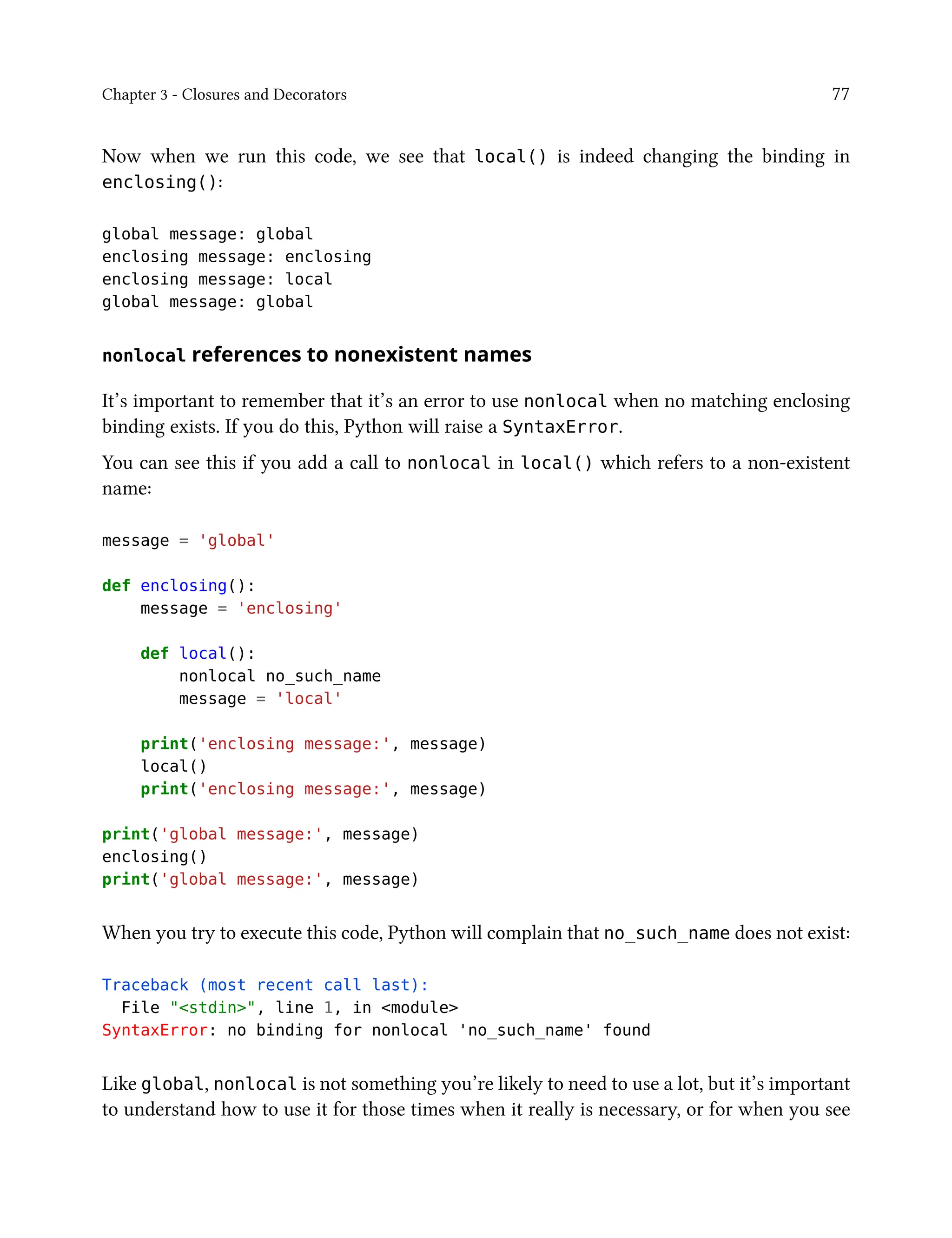 Chapter 3 - Closures and Decorators 77
Now when we run this code, we see that local() is indeed changing the binding in
enclosing():
global message: global
enclosing message: enclosing
enclosing message: local
global message: global
nonlocal references to nonexistent names
It’s important to remember that it’s an error to use nonlocal when no matching enclosing
binding exists. If you do this, Python will raise a SyntaxError.
You can see this if you add a call to nonlocal in local() which refers to a non-existent
name:
message = 'global'
def enclosing():
message = 'enclosing'
def local():
nonlocal no_such_name
message = 'local'
print('enclosing message:', message)
local()
print('enclosing message:', message)
print('global message:', message)
enclosing()
print('global message:', message)
When you try to execute this code, Python will complain that no_such_name does not exist:
Traceback (most recent call last):
File "<stdin>", line 1, in <module>
SyntaxError: no binding for nonlocal 'no_such_name' found
Like global, nonlocal is not something you’re likely to need to use a lot, but it’s important
to understand how to use it for those times when it really is necessary, or for when you see
 