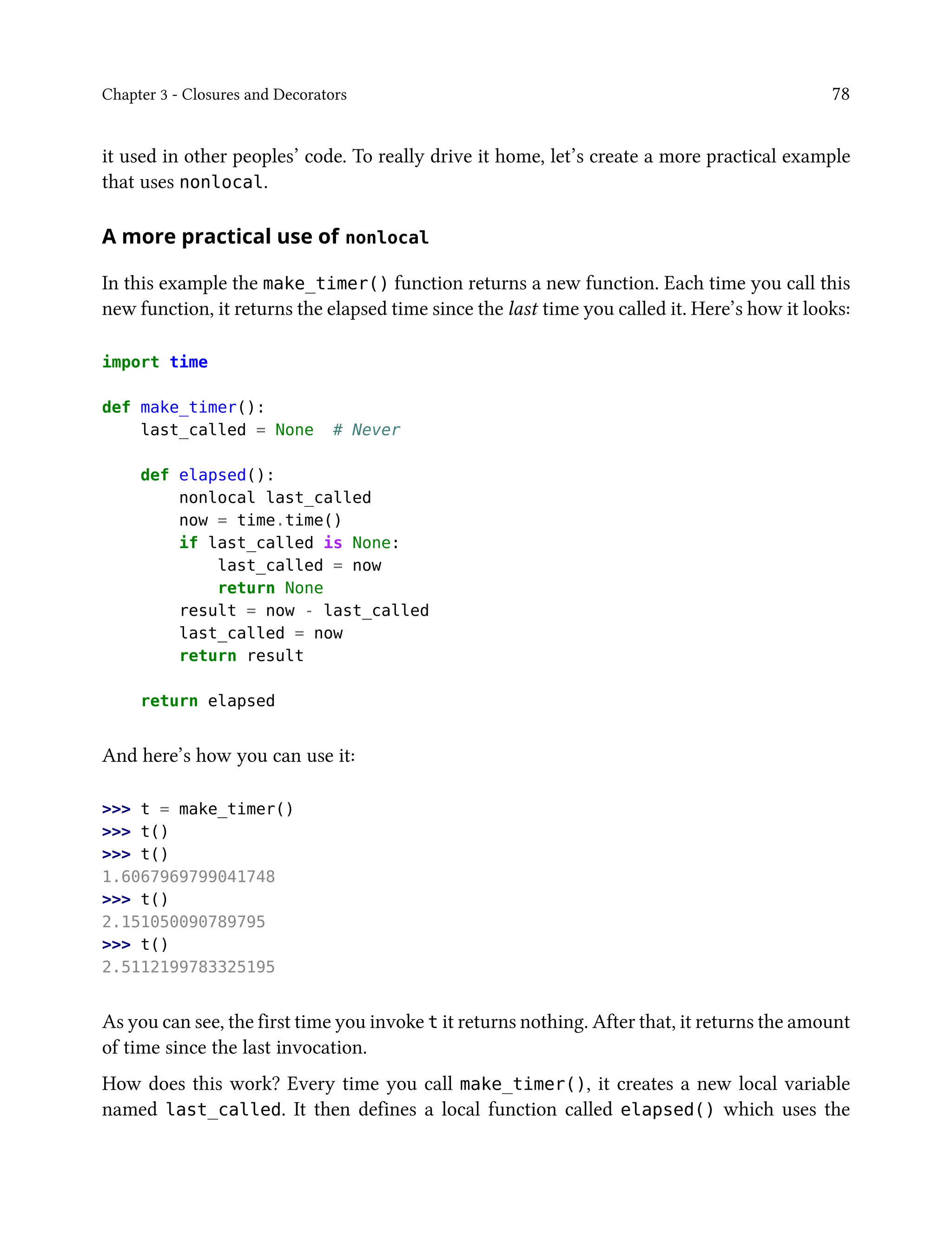 Chapter 3 - Closures and Decorators 78
it used in other peoples’ code. To really drive it home, let’s create a more practical example
that uses nonlocal.
A more practical use of nonlocal
In this example the make_timer() function returns a new function. Each time you call this
new function, it returns the elapsed time since the last time you called it. Here’s how it looks:
import time
def make_timer():
last_called = None # Never
def elapsed():
nonlocal last_called
now = time.time()
if last_called is None:
last_called = now
return None
result = now - last_called
last_called = now
return result
return elapsed
And here’s how you can use it:
>>> t = make_timer()
>>> t()
>>> t()
1.6067969799041748
>>> t()
2.151050090789795
>>> t()
2.5112199783325195
As you can see, the first time you invoke t it returns nothing. After that, it returns the amount
of time since the last invocation.
How does this work? Every time you call make_timer(), it creates a new local variable
named last_called. It then defines a local function called elapsed() which uses the
 