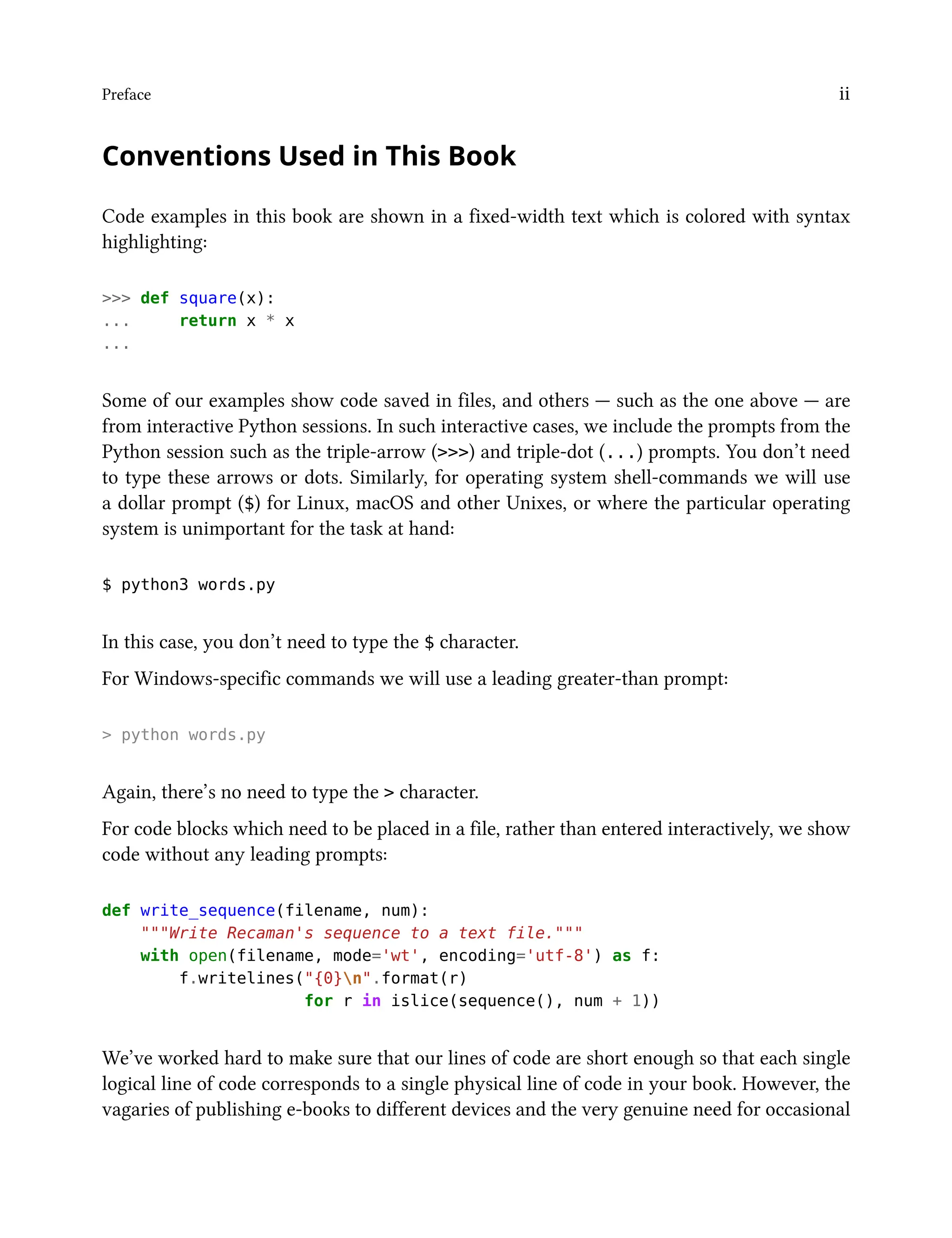 Preface ii
Conventions Used in This Book
Code examples in this book are shown in a fixed-width text which is colored with syntax
highlighting:
>>> def square(x):
... return x * x
...
Some of our examples show code saved in files, and others — such as the one above — are
from interactive Python sessions. In such interactive cases, we include the prompts from the
Python session such as the triple-arrow (>>>) and triple-dot (...) prompts. You don’t need
to type these arrows or dots. Similarly, for operating system shell-commands we will use
a dollar prompt ($) for Linux, macOS and other Unixes, or where the particular operating
system is unimportant for the task at hand:
$ python3 words.py
In this case, you don’t need to type the $ character.
For Windows-specific commands we will use a leading greater-than prompt:
> python words.py
Again, there’s no need to type the > character.
For code blocks which need to be placed in a file, rather than entered interactively, we show
code without any leading prompts:
def write_sequence(filename, num):
"""Write Recaman's sequence to a text file."""
with open(filename, mode='wt', encoding='utf-8') as f:
f.writelines("{0}n".format(r)
for r in islice(sequence(), num + 1))
We’ve worked hard to make sure that our lines of code are short enough so that each single
logical line of code corresponds to a single physical line of code in your book. However, the
vagaries of publishing e-books to different devices and the very genuine need for occasional
 