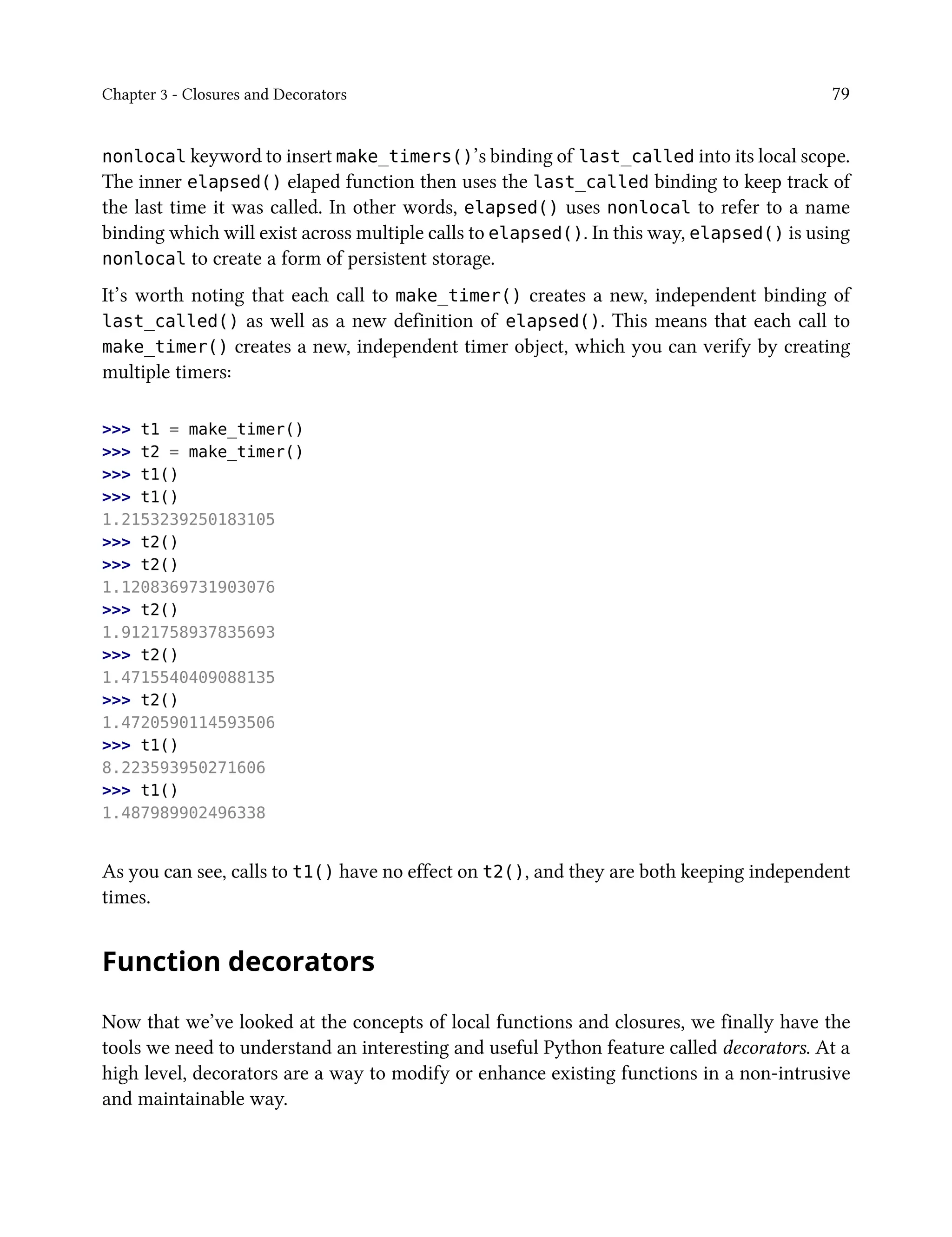 Chapter 3 - Closures and Decorators 79
nonlocal keyword to insert make_timers()’s binding of last_called into its local scope.
The inner elapsed() elaped function then uses the last_called binding to keep track of
the last time it was called. In other words, elapsed() uses nonlocal to refer to a name
binding which will exist across multiple calls to elapsed(). In this way, elapsed() is using
nonlocal to create a form of persistent storage.
It’s worth noting that each call to make_timer() creates a new, independent binding of
last_called() as well as a new definition of elapsed(). This means that each call to
make_timer() creates a new, independent timer object, which you can verify by creating
multiple timers:
>>> t1 = make_timer()
>>> t2 = make_timer()
>>> t1()
>>> t1()
1.2153239250183105
>>> t2()
>>> t2()
1.1208369731903076
>>> t2()
1.9121758937835693
>>> t2()
1.4715540409088135
>>> t2()
1.4720590114593506
>>> t1()
8.223593950271606
>>> t1()
1.487989902496338
As you can see, calls to t1() have no effect on t2(), and they are both keeping independent
times.
Function decorators
Now that we’ve looked at the concepts of local functions and closures, we finally have the
tools we need to understand an interesting and useful Python feature called decorators. At a
high level, decorators are a way to modify or enhance existing functions in a non-intrusive
and maintainable way.
 