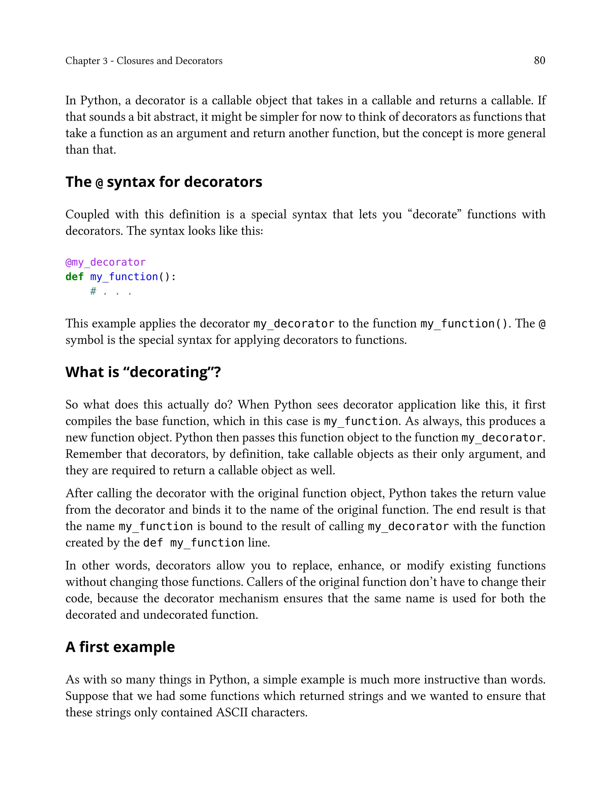 Chapter 3 - Closures and Decorators 80
In Python, a decorator is a callable object that takes in a callable and returns a callable. If
that sounds a bit abstract, it might be simpler for now to think of decorators as functions that
take a function as an argument and return another function, but the concept is more general
than that.
The @ syntax for decorators
Coupled with this definition is a special syntax that lets you “decorate” functions with
decorators. The syntax looks like this:
@my_decorator
def my_function():
# . . .
This example applies the decorator my_decorator to the function my_function(). The @
symbol is the special syntax for applying decorators to functions.
What is “decorating”?
So what does this actually do? When Python sees decorator application like this, it first
compiles the base function, which in this case is my_function. As always, this produces a
new function object. Python then passes this function object to the function my_decorator.
Remember that decorators, by definition, take callable objects as their only argument, and
they are required to return a callable object as well.
After calling the decorator with the original function object, Python takes the return value
from the decorator and binds it to the name of the original function. The end result is that
the name my_function is bound to the result of calling my_decorator with the function
created by the def my_function line.
In other words, decorators allow you to replace, enhance, or modify existing functions
without changing those functions. Callers of the original function don’t have to change their
code, because the decorator mechanism ensures that the same name is used for both the
decorated and undecorated function.
A first example
As with so many things in Python, a simple example is much more instructive than words.
Suppose that we had some functions which returned strings and we wanted to ensure that
these strings only contained ASCII characters.
 