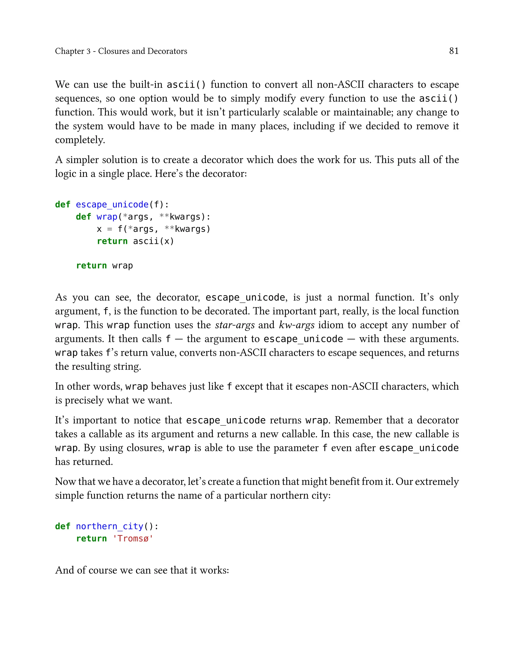 Chapter 3 - Closures and Decorators 81
We can use the built-in ascii() function to convert all non-ASCII characters to escape
sequences, so one option would be to simply modify every function to use the ascii()
function. This would work, but it isn’t particularly scalable or maintainable; any change to
the system would have to be made in many places, including if we decided to remove it
completely.
A simpler solution is to create a decorator which does the work for us. This puts all of the
logic in a single place. Here’s the decorator:
def escape_unicode(f):
def wrap(*args, **kwargs):
x = f(*args, **kwargs)
return ascii(x)
return wrap
As you can see, the decorator, escape_unicode, is just a normal function. It’s only
argument, f, is the function to be decorated. The important part, really, is the local function
wrap. This wrap function uses the star-args and kw-args idiom to accept any number of
arguments. It then calls f — the argument to escape_unicode — with these arguments.
wrap takes f’s return value, converts non-ASCII characters to escape sequences, and returns
the resulting string.
In other words, wrap behaves just like f except that it escapes non-ASCII characters, which
is precisely what we want.
It’s important to notice that escape_unicode returns wrap. Remember that a decorator
takes a callable as its argument and returns a new callable. In this case, the new callable is
wrap. By using closures, wrap is able to use the parameter f even after escape_unicode
has returned.
Now that we have a decorator, let’s create a function that might benefit from it. Our extremely
simple function returns the name of a particular northern city:
def northern_city():
return 'Tromsø'
And of course we can see that it works:
 