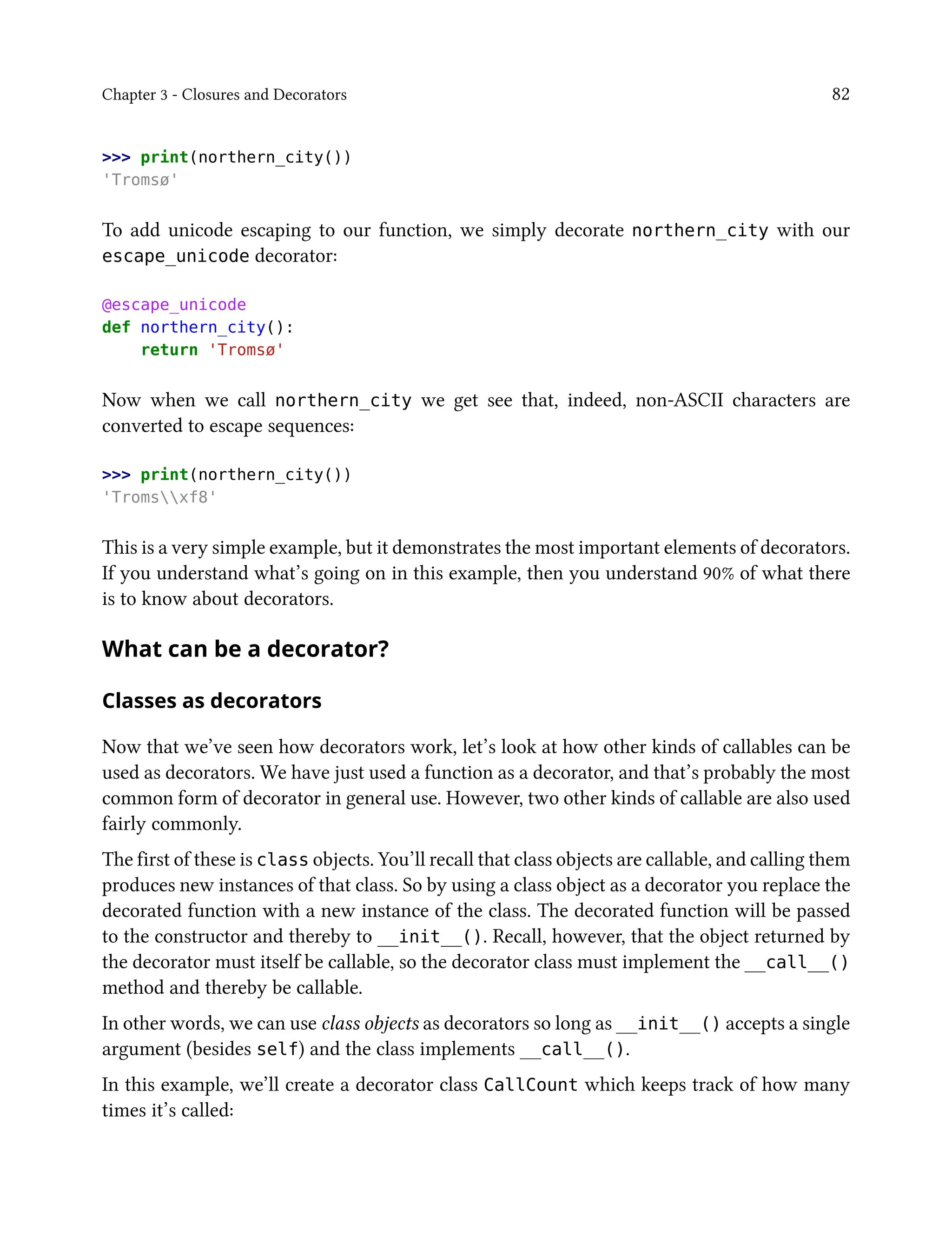 Chapter 3 - Closures and Decorators 82
>>> print(northern_city())
'Tromsø'
To add unicode escaping to our function, we simply decorate northern_city with our
escape_unicode decorator:
@escape_unicode
def northern_city():
return 'Tromsø'
Now when we call northern_city we get see that, indeed, non-ASCII characters are
converted to escape sequences:
>>> print(northern_city())
'Tromsxf8'
This is a very simple example, but it demonstrates the most important elements of decorators.
If you understand what’s going on in this example, then you understand 90% of what there
is to know about decorators.
What can be a decorator?
Classes as decorators
Now that we’ve seen how decorators work, let’s look at how other kinds of callables can be
used as decorators. We have just used a function as a decorator, and that’s probably the most
common form of decorator in general use. However, two other kinds of callable are also used
fairly commonly.
The first of these is class objects. You’ll recall that class objects are callable, and calling them
produces new instances of that class. So by using a class object as a decorator you replace the
decorated function with a new instance of the class. The decorated function will be passed
to the constructor and thereby to __init__(). Recall, however, that the object returned by
the decorator must itself be callable, so the decorator class must implement the __call__()
method and thereby be callable.
In other words, we can use class objects as decorators so long as __init__() accepts a single
argument (besides self) and the class implements __call__().
In this example, we’ll create a decorator class CallCount which keeps track of how many
times it’s called:
 