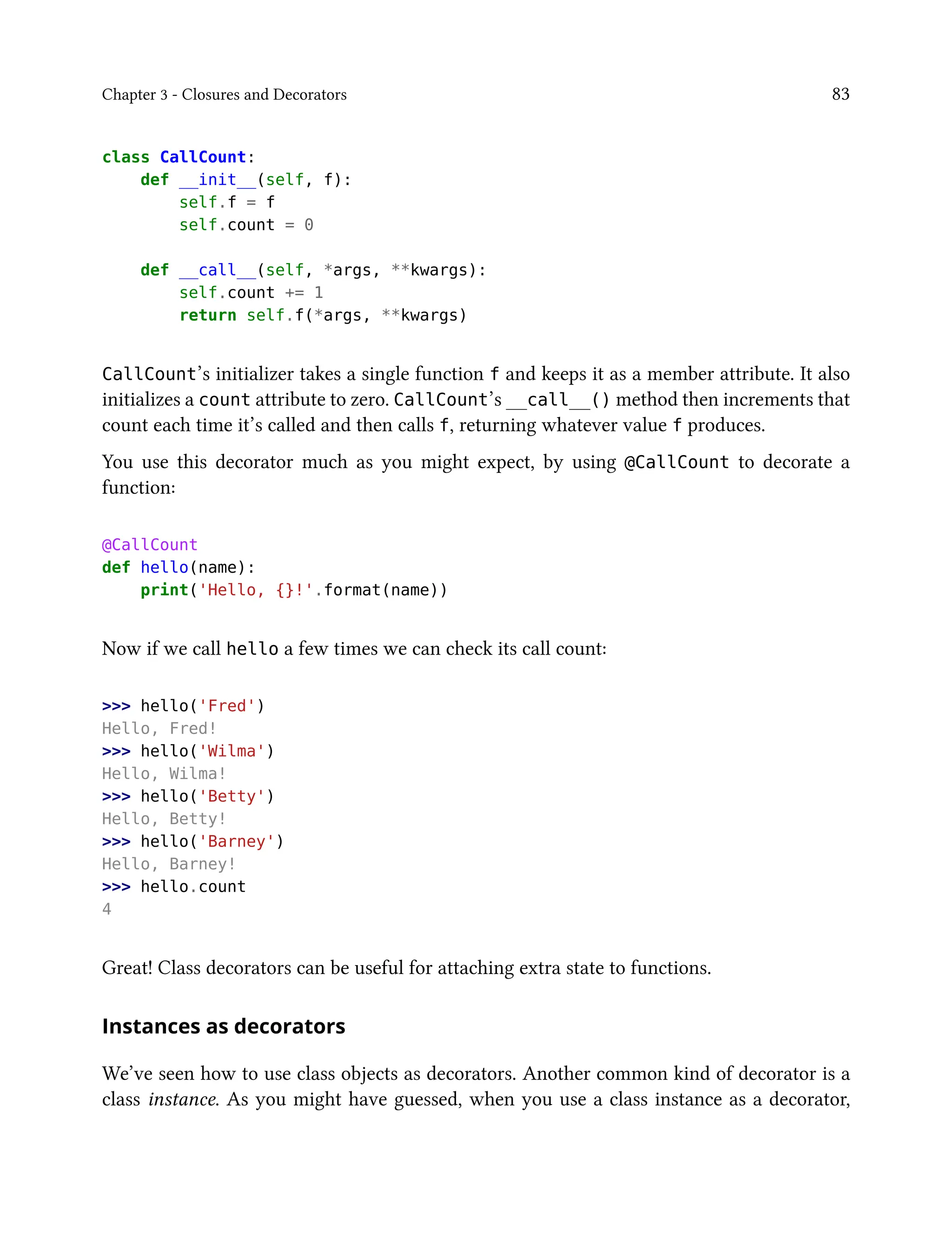 Chapter 3 - Closures and Decorators 83
class CallCount:
def __init__(self, f):
self.f = f
self.count = 0
def __call__(self, *args, **kwargs):
self.count += 1
return self.f(*args, **kwargs)
CallCount’s initializer takes a single function f and keeps it as a member attribute. It also
initializes a count attribute to zero. CallCount’s __call__() method then increments that
count each time it’s called and then calls f, returning whatever value f produces.
You use this decorator much as you might expect, by using @CallCount to decorate a
function:
@CallCount
def hello(name):
print('Hello, {}!'.format(name))
Now if we call hello a few times we can check its call count:
>>> hello('Fred')
Hello, Fred!
>>> hello('Wilma')
Hello, Wilma!
>>> hello('Betty')
Hello, Betty!
>>> hello('Barney')
Hello, Barney!
>>> hello.count
4
Great! Class decorators can be useful for attaching extra state to functions.
Instances as decorators
We’ve seen how to use class objects as decorators. Another common kind of decorator is a
class instance. As you might have guessed, when you use a class instance as a decorator,
 