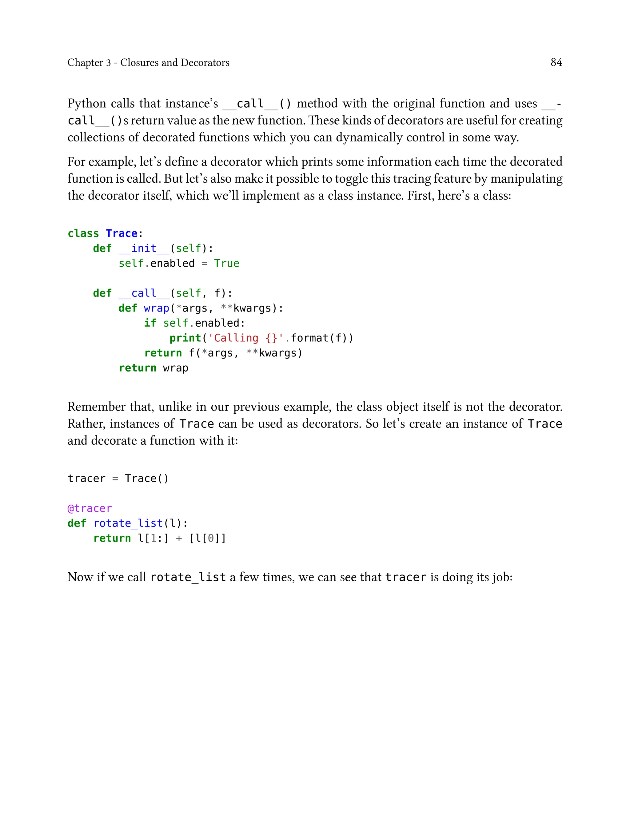 Chapter 3 - Closures and Decorators 84
Python calls that instance’s __call__() method with the original function and uses __-
call__()s return value as the new function. These kinds of decorators are useful for creating
collections of decorated functions which you can dynamically control in some way.
For example, let’s define a decorator which prints some information each time the decorated
function is called. But let’s also make it possible to toggle this tracing feature by manipulating
the decorator itself, which we’ll implement as a class instance. First, here’s a class:
class Trace:
def __init__(self):
self.enabled = True
def __call__(self, f):
def wrap(*args, **kwargs):
if self.enabled:
print('Calling {}'.format(f))
return f(*args, **kwargs)
return wrap
Remember that, unlike in our previous example, the class object itself is not the decorator.
Rather, instances of Trace can be used as decorators. So let’s create an instance of Trace
and decorate a function with it:
tracer = Trace()
@tracer
def rotate_list(l):
return l[1:] + [l[0]]
Now if we call rotate_list a few times, we can see that tracer is doing its job:
 