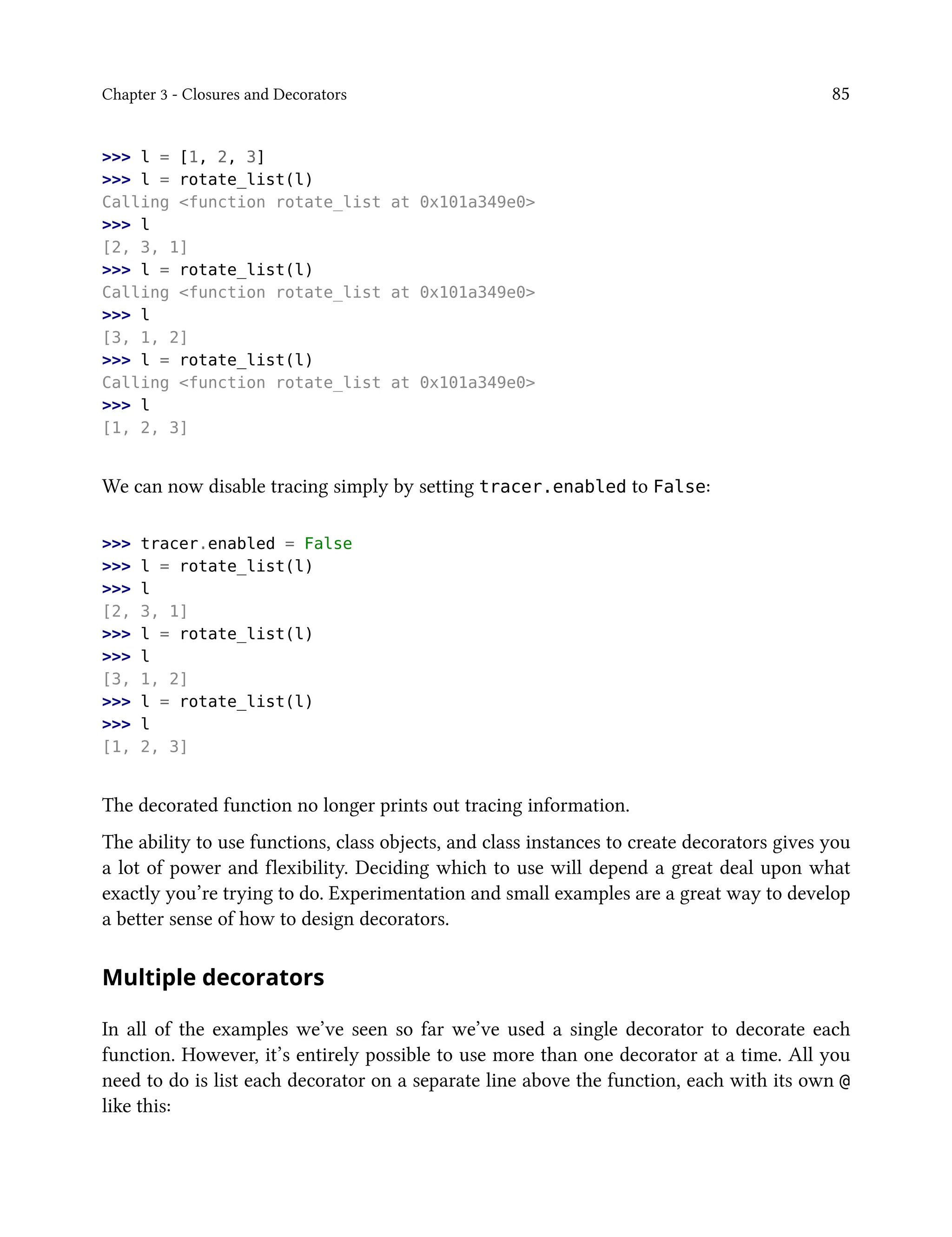 Chapter 3 - Closures and Decorators 85
>>> l = [1, 2, 3]
>>> l = rotate_list(l)
Calling <function rotate_list at 0x101a349e0>
>>> l
[2, 3, 1]
>>> l = rotate_list(l)
Calling <function rotate_list at 0x101a349e0>
>>> l
[3, 1, 2]
>>> l = rotate_list(l)
Calling <function rotate_list at 0x101a349e0>
>>> l
[1, 2, 3]
We can now disable tracing simply by setting tracer.enabled to False:
>>> tracer.enabled = False
>>> l = rotate_list(l)
>>> l
[2, 3, 1]
>>> l = rotate_list(l)
>>> l
[3, 1, 2]
>>> l = rotate_list(l)
>>> l
[1, 2, 3]
The decorated function no longer prints out tracing information.
The ability to use functions, class objects, and class instances to create decorators gives you
a lot of power and flexibility. Deciding which to use will depend a great deal upon what
exactly you’re trying to do. Experimentation and small examples are a great way to develop
a better sense of how to design decorators.
Multiple decorators
In all of the examples we’ve seen so far we’ve used a single decorator to decorate each
function. However, it’s entirely possible to use more than one decorator at a time. All you
need to do is list each decorator on a separate line above the function, each with its own @
like this:
 