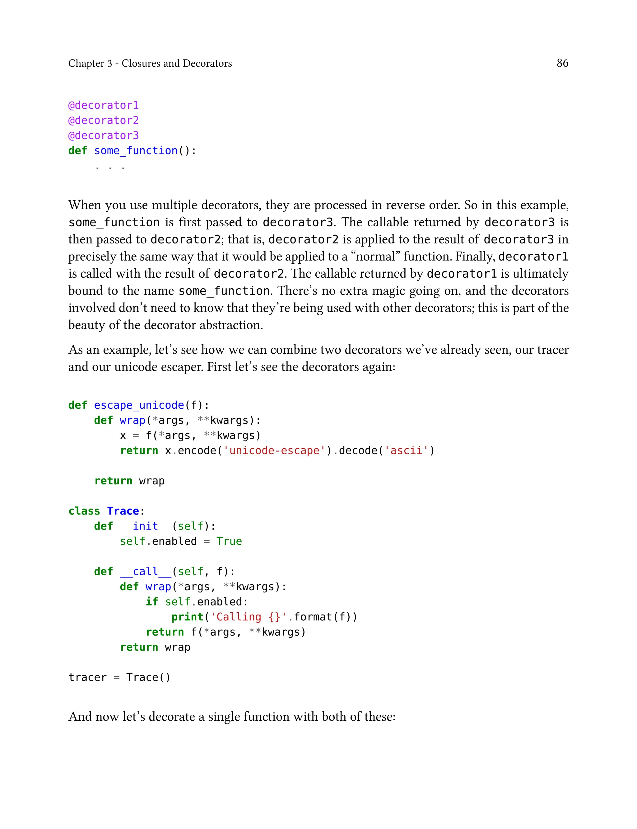 Chapter 3 - Closures and Decorators 86
@decorator1
@decorator2
@decorator3
def some_function():
. . .
When you use multiple decorators, they are processed in reverse order. So in this example,
some_function is first passed to decorator3. The callable returned by decorator3 is
then passed to decorator2; that is, decorator2 is applied to the result of decorator3 in
precisely the same way that it would be applied to a “normal” function. Finally, decorator1
is called with the result of decorator2. The callable returned by decorator1 is ultimately
bound to the name some_function. There’s no extra magic going on, and the decorators
involved don’t need to know that they’re being used with other decorators; this is part of the
beauty of the decorator abstraction.
As an example, let’s see how we can combine two decorators we’ve already seen, our tracer
and our unicode escaper. First let’s see the decorators again:
def escape_unicode(f):
def wrap(*args, **kwargs):
x = f(*args, **kwargs)
return x.encode('unicode-escape').decode('ascii')
return wrap
class Trace:
def __init__(self):
self.enabled = True
def __call__(self, f):
def wrap(*args, **kwargs):
if self.enabled:
print('Calling {}'.format(f))
return f(*args, **kwargs)
return wrap
tracer = Trace()
And now let’s decorate a single function with both of these:
 