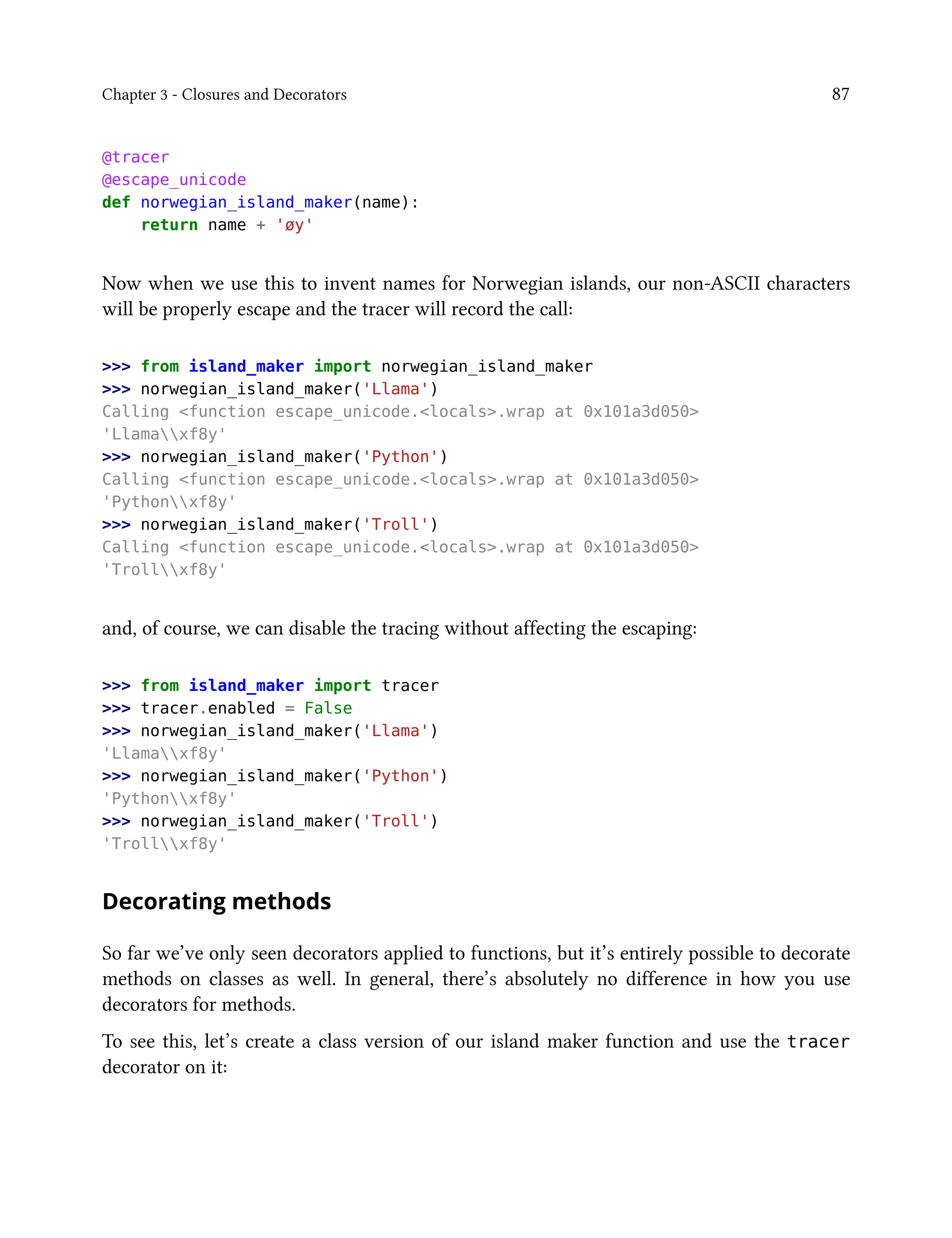Chapter 3 - Closures and Decorators 87
@tracer
@escape_unicode
def norwegian_island_maker(name):
return name + 'øy'
Now when we use this to invent names for Norwegian islands, our non-ASCII characters
will be properly escape and the tracer will record the call:
>>> from island_maker import norwegian_island_maker
>>> norwegian_island_maker('Llama')
Calling <function escape_unicode.<locals>.wrap at 0x101a3d050>
'Llamaxf8y'
>>> norwegian_island_maker('Python')
Calling <function escape_unicode.<locals>.wrap at 0x101a3d050>
'Pythonxf8y'
>>> norwegian_island_maker('Troll')
Calling <function escape_unicode.<locals>.wrap at 0x101a3d050>
'Trollxf8y'
and, of course, we can disable the tracing without affecting the escaping:
>>> from island_maker import tracer
>>> tracer.enabled = False
>>> norwegian_island_maker('Llama')
'Llamaxf8y'
>>> norwegian_island_maker('Python')
'Pythonxf8y'
>>> norwegian_island_maker('Troll')
'Trollxf8y'
Decorating methods
So far we’ve only seen decorators applied to functions, but it’s entirely possible to decorate
methods on classes as well. In general, there’s absolutely no difference in how you use
decorators for methods.
To see this, let’s create a class version of our island maker function and use the tracer
decorator on it:
 