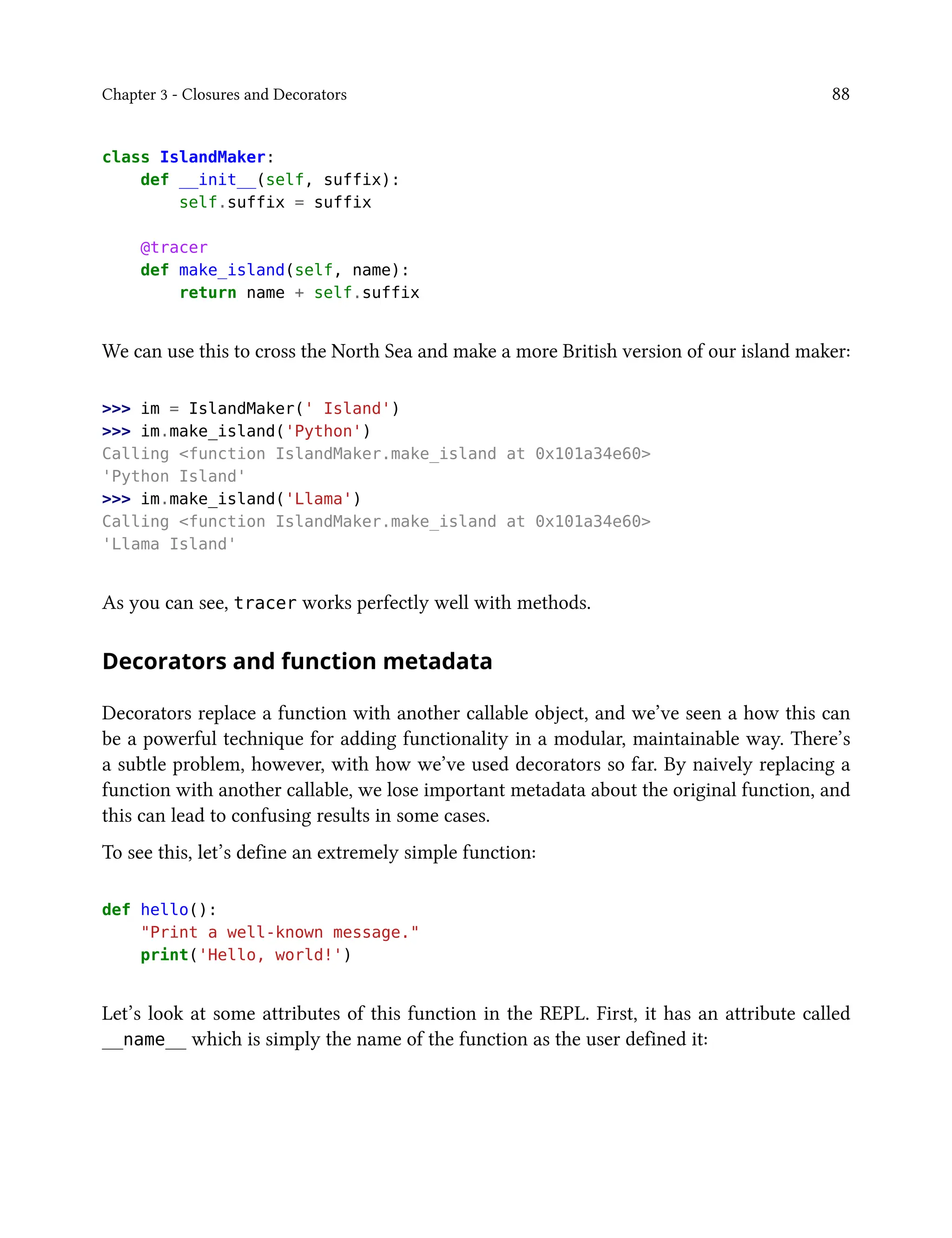 Chapter 3 - Closures and Decorators 88
class IslandMaker:
def __init__(self, suffix):
self.suffix = suffix
@tracer
def make_island(self, name):
return name + self.suffix
We can use this to cross the North Sea and make a more British version of our island maker:
>>> im = IslandMaker(' Island')
>>> im.make_island('Python')
Calling <function IslandMaker.make_island at 0x101a34e60>
'Python Island'
>>> im.make_island('Llama')
Calling <function IslandMaker.make_island at 0x101a34e60>
'Llama Island'
As you can see, tracer works perfectly well with methods.
Decorators and function metadata
Decorators replace a function with another callable object, and we’ve seen a how this can
be a powerful technique for adding functionality in a modular, maintainable way. There’s
a subtle problem, however, with how we’ve used decorators so far. By naively replacing a
function with another callable, we lose important metadata about the original function, and
this can lead to confusing results in some cases.
To see this, let’s define an extremely simple function:
def hello():
"Print a well-known message."
print('Hello, world!')
Let’s look at some attributes of this function in the REPL. First, it has an attribute called
__name__ which is simply the name of the function as the user defined it:
 