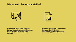 Wie kann ein Prototyp ausfallen?
Bei einem digitalen Produkt
helfen Werkzeuge wie Keynote,
PowerPoint, InVision oder
Marvel.
Papierprototypen können mit
Keynote, PowerPoint,
oder Word gestaltet werden.
 