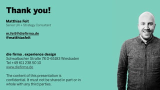 Thank you!
Matthias Feit
Senior UX + Strategy Consultant
m.feit@diefirma.de
@matthiasfeit
die firma . experience design
Schwalbacher Straße 78 D-65183 Wiesbaden
Tel +49 611 238 50 10
www.diefirma.de
The content of this presentation is
confidential. It must not be shared in part or in
whole with any third parties.
 