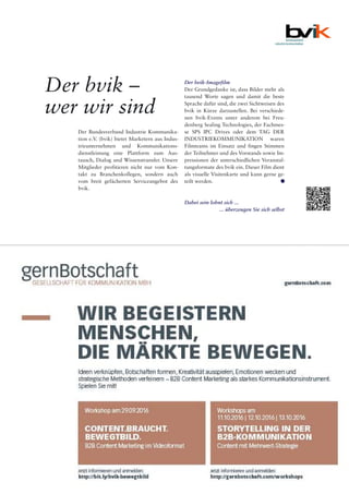 Industrieanzeiger 15.16 27
Der bvik –
wer wir sind
Der bvik-Imagefilm
Der Grundgedanke ist, dass Bilder mehr als
tausend Worte sagen und damit die beste
Sprache dafür sind, die zwei Sichtweisen des
bvik in Kürze darzustellen. Bei verschiede-
nen bvik-Events unter anderem bei Freu-
denberg Sealing Technologies, der Fachmes-
se SPS IPC Drives oder dem TAG DER
INDUSTRIEKOMMUNIKATION waren
Filmteams im Einsatz und fingen Stimmen
der Teilnehmer und des Vorstands sowie Im-
pressionen der unterschiedlichen Veranstal-
tungsformate des bvik ein. Dieser Film dient
als visuelle Visitenkarte und kann gerne ge-
teilt werden. ••
Dabei sein lohnt sich ...
... überzeugen Sie sich selbst
Der Bundesverband Industrie Kommunika-
tion e.V. (bvik) bietet Marketern aus Indus-
trieunternehmen und Kommunikations-
dienstleistung eine Plattform zum Aus-
tausch, Dialog und Wissenstransfer. Unsere
Mitglieder profitieren nicht nur vom Kon-
takt zu Branchenkollegen, sondern auch
vom breit gefächerten Serviceangebot des
bvik.
 