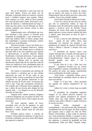 Página 10 de 19

        Ele só foi descobrir a outra loja mais de               Foi na consistente obviedade de Adams
meia hora depois. Estava em plena rua do                que eu apostei. Ele nunca se desvia dos fatos.
Mercado, a principal artéria do comercio varejista      Simplesmente olha de frente para eles e parte pera
local, e também ocupava uma esquina. Adams              a análise. Esso é mio caminho andado.
ficou surpreso ao vê-la: afinal já havia passado                Assim falou Oswald ao diretor de Criação.
três vezes ali pela frente. Então, atravessou a rua e           E esse foi o inicio de uma série de eventos
tratou de observar o estabelecimento de longe. A        que não só conduziram Adams ao topo da
frente que dava para a rua do Mercado era muito         hierarquia como lhe permitiram comprar ações da
estreita, enquanto uma enorme vitrina se abria          agencia e tornar-se sócio de Oswald. Nessas
para rua lateral.                                       situações, ele nunca fazia nada de espetacular:
        Impressionado com a dificuldade que teve        apenas aplicava o senso comum à análise dos fatos
para encontrar a loja, pensou: se fizessem uma          e, depois, mais bom-senso na hora de fazer o
campanha de propaganda, o que aconteceria? A            planejamento.
outra loja colheria todos os frutos, porque tinha               E veio a carta de uma fabricante de papel
boa visibilidade e excelente localização, embora        bond – aquele de tipo sulfite. Dizia estar
não estivesse na do Mercado.                            interessado em anunciar seu produto e que
        Não havia duvida: a loja à sua frente era a     agradeceria de alguém da Agencia Oswald fosse
que dava prejuízo. Enquanto observava, Adams            visitar a fábrica e discutir o assunto com seus
notou que quase todo mundo usava a calçada da           executivos.
loja para subir a rua. Isso significava que, quando             O presidente da agencia estava com
se aproximavam, as pessoas olhavam adiante              viagem marcada para a Europa, devendo partir às
focalizando o sinal para atravessas. E que, quando      onze da manhã do dia em que a carta chegou.
atravessavam, ficavam de costas para a grande           Coincidentemente, Adams estava na sala de
vitrina lateral. Mesmo para as pessoas que              Oswald quando esse abriu e leu a
desciam por aquele lado da rua, uma boa visão da        correspondência.
vitrina era impossível, pois caminhando perto do                O que acha de ir até e falar com esse
meio-fio, tinham uma maré de gente entre elas e a       pessoal? – perguntou Oswald com um sorriso
loja.                                                   entre enigmático e maroto, estendendo-lhe a carta.
        Ele contou os transeuntes por períodos de       Ele gostava de testar sua equipe, experimentar
cinco minutos e constatou que os que subiam             novas combinações de tarefas e pessoas.
superavam em mais de 50 por cento os que                        Acho ótimo – respondeu Adams, com o
desciam. Então, contou os passantes do outro lado       rosto iluminado de satisfação diante da ideia de
e registrou: os que desciam superavam os que            uma nova missão.
subiam em mais de 50 por cento. As pessoas não                  Então, vá. E boa sorte – disse, passando
viam a loja. Logo não conseguiam encontra-la.           em seguida aos últimos preparativos de sua
Era evidente que a Monarch estava pagando mais          viagem.
que o dobro de que deveria pelo aluguel da loja                 Adams foi visitar o cliente logo na manhã
naquele lado – e os alugueis na rua do Mercado          seguinte.
deveriam ser bem altos.                                         O presidente da companhia papeleira
        Naquela noite, Adams matutou, imaginou          indagou se ele achava possível anunciar seu
e rabiscou diagramas em seu quarto de hotel. Sua        produto com alguma perspectiva de sucesso.
teoria parecia não ter furos. Estava seguro de suas     Adams disse que nada poderia adiantar sem
conclusões.                                             conhecer mais sobre a fábrica e o papel. Precisava
        Na noite seguinte, depois de haver              ter acesso aos fatos.
concedido mais um dia de pesquisa, no qual                      Assim,        foi-lhe    designado      um
descobriu o valor do aluguel e alguns dados             acompanhante, e ele passou dois dias literalmente
referentes a vendas, Adams viajou de volta para         mergulhado num mar de papel. No final, concluiu
Nova York.                                              que naquela usina o papel era feito de fibras
        Passados poucos meses, o contrato de            brancas selecionadas; a água usada no processo
locação e a loja mudou de endereço. O rapaz havia       era a mais puramente filtrada; a secagem se dava
resolvido o problema, que ficou muito fácil depois      sobre esteiras em ambiente limpíssimo; e surpresa
que apareceu a resposta.                                das surpresas, o controle de qualidade era feito
                                                        manualmente, folha por folha. Naquele tempo,
 