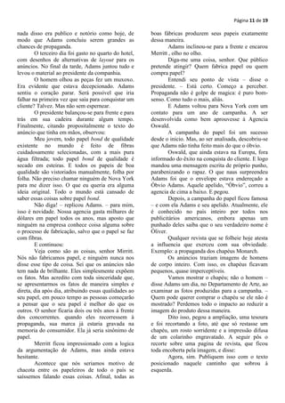 Página 11 de 19

nada disso era publico e notório como hoje, de         boas fábricas produzem seus papeis exatamente
modo que Adams concluiu serem grandes as               dessa maneira.
chances de propaganda.                                         Adams inclinou-se para a frente e encarou
        O terceiro dia foi gasto no quarto do hotel,   Merritt , olho no olho.
com desenhos de alternativas de layout para os                 Diga-me uma coisa, senhor. Que público
anúncios. No final da tarde, Adams juntou tudo e       pretende atingir? Quem fabrica papel ou quem
levou o material ao presidente da companhia.           compra papel?
        O homem olhou as peças fez um muxoxo.                  Entendi seu ponto de vista – disse o
Era evidente que estava decepcionado. Adams            presidente. – Está certo. Começo a perceber.
sentiu o coração parar. Será possível que iria         Propaganda não é golpe de magica: é puro bom-
falhar na primeira vez que saía para conquistar um     senso. Como tudo o mais, aliás.
cliente? Talvez. Mas não sem espernear.                        E Adams voltou para Nova York com um
        O presidente balançou-se para frente e para    contato para um ano de campanha. A ser
trás em sua cadeira durante algum tempo.               desenvolvida como bem aprouvesse à Agencia
Finalmente, citando propositalmente o texto do         Oswald.
anúncio que tinha em mãos, observou:                           A campanha do papel foi um sucesso
        Meu jovem, todo papel bond de qualidade        desde o inicio. Mas, ao ser analisada, descobriu-se
existente no mundo é feito de fibras                   que Adams não tinha feito mais do que o óbvio.
cuidadosamente selecionadas, com a mais pura                   Oswald, que ainda estava na Europa, fora
água filtrada; todo papel bond de qualidade é          informado do êxito na conquista do cliente. E logo
secado em esteiras. E todos os papeis de boa           mandou uma mensagem escrita de próprio punho,
qualidade são vistoriados manualmente, folha por       parabenizando o rapaz. O que naus surpreendeu
folha. Não preciso chamar ninguém de Nova York         Adams foi que o envelope estava endereçado a
para me dizer isso. O que eu queria era alguma         Óbvio Adams. Aquele apelido, “Óbvio”, correu a
ideia original. Todo o mundo está cansado de           agencia de cima a baixo. E pegou.
saber essas coisas sobre papel bond.                           Depois, a campanha do papel ficou famosa
        Não diga! – replicou Adams. – para mim,        – e com ela Adams e seu apelido. Atualmente, ele
isso é novidade. Nossa agencia gasta milhares de       é conhecido no país inteiro por todos nos
dólares em papel todos os anos, mas aposto que         publicitários americanos, embora apenas um
ninguém na empresa conhece coisa alguma sobre          punhado deles saiba que o seu verdadeiro nome é
o processo de fabricação, salvo que o papel se faz     Óliver.
com fibras.                                                    Qualquer revista que se folheie hoje atesta
        E continuou:                                   a influencia que exerceu com sua obviedade.
        Veja como são as coisas, senhor Mirritt.       Exemplo: a propaganda dos chapéus Monarch.
Nós não fabricamos papel, e ninguém nunca nos                  Os anúncios traziam imagens de homens
disse esse tipo de coisa. Sei que os anúncios não      de corpo inteiro. Com isso, os chapéus ficavam
tem nada de brilhante. Eles simplesmente expõem        pequenos, quase imperceptíveis.
os fatos. Mas acredito com toda sinceridade que,               Vamos mostrar o chapéu; não o homem –
se apresentarmos os fatos de maneira simples e         disse Adams um dia, no Departamento de Arte, ao
direta, dia após dia, atribuindo essas qualidades ao   examinar as fotos produzidas para a campanha. –
seu papel, em pouco tempo as pessoas começarão         Quem pode querer comprar o chapéu se ele não é
a pensar que o seu papel é melhor do que os            mostrado? Perdemos todo o impacto ao reduzir a
outros. O senhor ficaria dois ou três anos à frente    imagem do produto dessa maneira.
dos concorrentes. quando eles recorressem à                    Dito isso, pegou a ampliação, uma tesoura
propaganda, sua marca já estaria gravada na            e foi recortando a foto, até que só restasse um
memoria do consumidor. Ela já seria sinônimo de        chapéu, um rosto sorridente e a impressão difusa
papel.                                                 de um colarinho engravatado. A seguir pôs o
        Merritt ficou impressionado com a logica       recorte sobre uma pagina de revista, que ficou
da argumentação de Adams, mas ainda estava             toda encoberta pela imagem, e disse:
hesitante.                                                     Agora, sim. Publiquem isso com o texto
        Acontece que nós seriamos motivo de            posicionado naquele cantinho que sobrou à
chacota entre os papeleiros de todo o país se          esquerda.
saíssemos falando essas coisas. Afinal, todas as
 