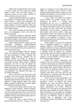 Página 12 de 19

        Desde então, quando abrimos uma revista,      agencia, as pessoas de sua equipe dizem que,
é comum vermos um rosto quase tão grande              depois de concluírem sobre o óbvio a fazer,
quanto o nosso, com um sorriso aberto. E é            costumam gastar horas tentando imaginar se a sua
impossível deixar de vê-lo. Como Griffith no          proposta será diferente. E quase sempre você se
cinema. Ambos só fizeram o óbvio.                     sai com uma surpresa. Adams sorriu.
        Adams também descobriu que os anúncios                É que, depois de ganhar esse apelido,
não precisam ser sempre iguais, com títulos em        pensei bastante na questão. Conclui que o
letras enormes a resumir sua mensagem. Ele            pressuposto do óbvio é a análise, cujo
provou que as pessoas aceitam ler textos de até       pressuposto, por sua vez, é o pensamento, a
quatro paginas, em letras pequenas. Basta que         reflexão. Creio que está certo quem diz que pensar
tenham interesse e dramaticidade, como qualquer       é o trabalho mais árduo de todos e que as pessoas
história bem contada.                                 não gostam de fazer nada além do mínimo
        Esta é outra obviedade que pode até servir    indispensável. Elas procuram o caminho mais
para a sua propaganda, leitor, caso tenha um          fácil, acham um desvio ou atalho e dizem que
produto a anunciar.                                   descobriram o óbvio. Não reúnem os fatos nem
        Você ficaria surpreso ao saber que Adams      analisam as informações antes de concluir se a
não é particularmente um bom papo. Sem nenhum         solução a que chegaram é realmente a óbvia.
dos atributos ligados à ideia que se tem do gênio,    Desse modo, passam por cima do primeiro e mais
também não um sujeito temperamental.                  óbvio principio empresarial.
        Desde aqueles primeiros tempos, ele vem               Quase sempre, é isso que faz a diferença
enfrentando       campanhas      complicadíssimas,    entre o empresário pequeno e o homem de
assessorando aqui, liderando acolá, recuando às       negócios poderoso e bem-sucedido. Muitos dos
vezes, às vezes errando. Mas jamais cometendo os      pequenos sofrem de um grave problema: miopia
mesmos erros duas vezes.                              empresarial. E ela poderia ser curada se adotassem
        Com sua providencial visão do mercado,        o caminho óbvio de chamar um consultor
cuidou de inúmeras empresas doentes, fazendo          especializado, capaz de corrigir seu ponto de vista
com que recuperassem a saúde e também suas            e de lhe dar um panorama verdadeiro de sua
polpudas contas bancarias. Ajudadas por ele,          empresa e de seus métodos. O mesmo pode ser
pequenas fábricas de fundo de quintal se              dito de várias grandes empresas.
transformaram em grandes industrias, instaladas               Algum dia, muitos empresários vão
em terrenos enormes. Adams mudou os hábitos           acordar e ver como o óbvio é um recurso poderoso
alimentares do país. O café da manhã dos              e saudável. Alias, alguns já se alertaram. Theodore
americanos nunca mais foi o mesmo. Transformou        Vail e um exemplo. Observou que o equipamento
marcas comerciais em substantivos comuns, que         de telegrafia ficava inativo durante oito horas e
foram dicionarizadas. Mas, levando-se em conta        criou a ideia do telegrama noturno. Com isso,
sua experiência e sua reputação, não chega a ser      aproveitou as horas mortas e expandiu os
um sujeito interessante.                              negócios. Pode haver coisa mais óbvia do que
        Isto é, a menos que você fosse à casa dele    esta? Observe os executivos mais bem pagos do
e pudesse vê-lo como eu pude: refestelado diante      país. São todos fazedores do óbvio.
da lareira em sua confortável sala de visitas,                Espero estar vivo para testemunhar o dia
fumando prazerosamente um bom charuto. Foi um         em que as prefeituras descobrirem que estão
resposta à minha pergunta sobre como havia            ignorando o óbvio ao permitir que nossas
ganho o apelido de Óbvio que ele contou alguns        bibliotecas, nas quais investimos centenas de
dos incidente que acabei de relatar.                  dólares, funcionem ano após ano cumprindo
        Eu não nasci Óbvio, quem me pôs esse          apenas parcialmente sua missão. Bastariam
apelido foi o senhor Oswald – reagiu de imediato.     ridículos 2 ou 3 por cento de seu orçamento anual
– Naquele tempo, eu não parava para pensar se         para fazer uma campanha no jornal, vendendo a
uma coisa era ou não óbvia. Fazia o que me vinha      ideia da biblioteca ou do habito de frequentar
à cabeça naturalmente, depois de virar e revirar os   biblioteca ou de frequentar bibliotecas, se preferir.
problemas. Não me cabe nenhum mérito por isso.        Com isso, as bibliotecas teriam o dobro de
Eu fazia o que tinha de fazer.                        utilidade para a população. Que coisa
        Então, por que os outros homens de            maravilhosa, anunciar uma biblioteca, um grande
negócios não fazem o óbvio? – retruquei. – Na sua     museu de arte!
 