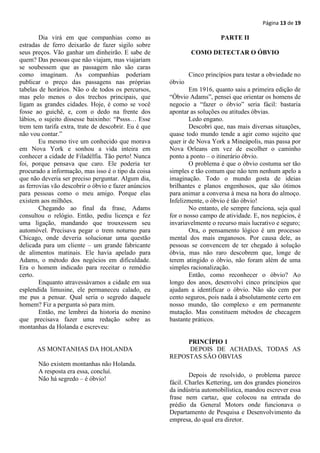 Página 13 de 19

        Dia virá em que companhias como as                                PARTE II
estradas de ferro deixarão de fazer sigilo sobre
seus preços. Vão ganhar um dinheirão. E sabe de               COMO DETECTAR O ÓBVIO
quem? Das pessoas que não viajam, mas viajariam
se soubessem que as passagem não são caras
como imaginam. As companhias poderiam                         Cinco princípios para testar a obviedade no
publicar o preço das passagens nas próprias           óbvio
tabelas de horários. Não o de todos os percursos,             Em 1916, quanto saiu a primeira edição de
mas pelo menos o dos trechos principais, que          “Óbvio Adams”, pensei que orientar os homens de
ligam as grandes cidades. Hoje, é como se você        negocio a “fazer o óbvio” seria fácil: bastaria
fosse ao guichê, e, com o dedo na frente dos          apontar as soluções ou atitudes óbvias.
lábios, o sujeito dissesse baixinho: “Pssss… Esse             Ledo engano.
trem tem tarifa extra, trate de descobrir. Eu é que           Descobri que, nas mais diversas situações,
não vou contar.”                                      quase todo mundo tende a agir como sujeito que
        Eu mesmo tive um conhecido que morava         quer ir de Nova York a Mineápolis, mas passa por
em Nova York e sonhou a vida inteira em               Nova Orleans em vez de escolher o caminho
conhecer a cidade de Filadélfia. Tão perto! Nunca     ponto a ponto – o itinerário óbvio.
foi, porque pensava que caro. Ele poderia ter                 O problema é que o óbvio costuma ser tão
procurado a informação, mas isso é o tipo da coisa    simples e tão comum que não tem nenhum apelo a
que não deveria ser preciso perguntar. Algum dia,     imaginação. Todo o mundo gosta de ideias
as ferrovias vão descobrir o óbvio e fazer anúncios   brilhantes e planos engenhosos, que são ótimos
para pessoas como o meu amigo. Porque elas            para animar a conversa à mesa na hora do almoço.
existem aos milhões.                                  Infelizmente, o óbvio é tão óbvio!
        Chegando ao final da frase, Adams                     No entanto, ele sempre funciona, seja qual
consultou o relógio. Então, pediu licença e fez       for o nosso campo de atividade. E, nos negócios, é
uma ligação, mandando que trouxessem seu              invariavelmente o recurso mais lucrativo e seguro;
automóvel. Precisava pegar o trem noturno para                Ora, o pensamento lógico é um processo
Chicago, onde deveria solucionar uma questão          mental dos mais enganosos. Por causa dele, as
delicada para um cliente – um grande fabricante       pessoas se convencem de ter chegado à solução
de alimentos matinais. Ele havia apelado para         óbvia, mas não raro descobrem que, longe de
Adams, o método dos negócios em dificuldade.          terem atingido o óbvio, não foram além de uma
Era o homem indicado para receitar o remédio          simples racionalização.
certo.                                                        Então, como reconhecer o óbvio? Ao
        Enquanto atravessávamos a cidade em sua       longo dos anos, desenvolvi cinco princípios que
esplendida limusine, ele permaneceu calado, eu        ajudam a identificar o óbvio. Não são cem por
me pus a pensar. Qual seria o segredo daquele         cento seguros, pois nada á absolutamente certo em
homem? Fiz a pergunta só para mim.                    nosso mundo, tão complexo e em permanente
        Então, me lembrei da historia do menino       mutação. Mas constituem métodos de checagem
que precisava fazer uma redação sobre as              bastante práticos.
montanhas da Holanda e escreveu:

                                                           PRINCÍPIO 1
      AS MONTANHAS DA HOLANDA                              DEPOIS DE ACHADAS, TODAS AS
                                                      REPOSTAS SÃO ÓBVIAS
       Não existem montanhas não Holanda.
       A resposta era essa, concluí.
                                                              Depois de resolvido, o problema parece
       Não há segredo – é óbvio!
                                                      fácil. Charles Kettering, um dos grandes pioneiros
                                                      da indústria automobilística, mandou escrever essa
                                                      frase nem cartaz, que colocou na entrada do
                                                      prédio da General Motors onde funcionava o
                                                      Departamento de Pesquisa e Desenvolvimento da
                                                      empresa, do qual era diretor.
 