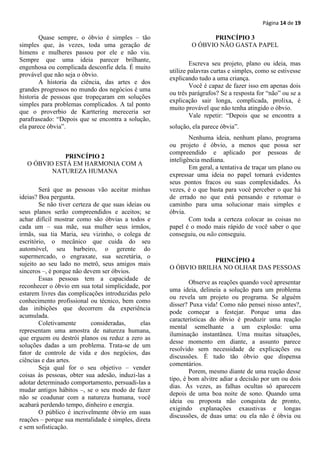 Página 14 de 19

        Quase sempre, o óbvio é simples – tão                       PRINCÍPIO 3
simples que, às vezes, toda uma geração de                    O ÓBVIO NÃO GASTA PAPEL
himens e mulheres passou por ele e não viu.
Sempre que uma ideia parecer brilhante,
                                                              Escreva seu projeto, plano ou ideia, mas
engenhosa ou complicada desconfie dela. É muito
                                                      utilize palavras curtas e simples, como se estivesse
provável que não seja o óbvio.
                                                      explicando tudo a uma criança.
        A historia da ciência, das artes e dos
                                                              Você é capaz de fazer isso em apenas dois
grandes progressos no mundo dos negócios é uma
                                                      ou três parágrafos? Se a resposta for “não” ou se a
historia de pessoas que tropeçaram em soluções
                                                      explicação sair longa, complicada, prolixa, é
simples para problemas complicados. A tal ponto
                                                      muito provável que não tenha atingido o óbvio.
que o proverbio de Karttering mereceria ser
                                                              Vale repetir: “Depois que se encontra a
parafraseado: “Depois que se encontra a solução,
ela parece óbvia”.                                    solução, ela parece óbvia”.
                                                              Nenhuma ideia, nenhum plano, programa
                                                      ou projeto é óbvio, a menos que possa ser
                                                      compreendido e aplicado por pessoas de
              PRINCÍPIO 2
                                                      inteligência mediana.
   O ÓBVIO ESTÁ EM HARMONIA COM A
                                                              Em geral, a tentativa de traçar um plano ou
          NATUREZA HUMANA
                                                      expressar uma ideia no papel tornará evidentes
                                                      seus pontos fracos ou suas complexidades. Às
        Será que as pessoas vão aceitar minhas        vezes, é o que basta para você perceber o que há
ideias? Boa pergunta.                                 de errado no que está pensando e retomar o
        Se não tiver certeza de que suas ideias ou    caminho para uma solucionar mais simples e
seus planos serão compreendidos e aceitos; se         óbvia.
achar difícil mostrar como são óbvias a todos e               Com toda a certeza colocar as coisas no
cada um – sua mãe, sua mulher seus irmãos,            papel é o modo mais rápido de você saber o que
irmãs, sua tia Maria, seu vizinho, o colega de        conseguiu, ou não conseguiu.
escritório, o mecânico que cuida do seu
automóvel, seu barbeiro, o gerente do
supermercado, o engraxate, sua secretária, o
                                                                   PRINCÍPIO 4
sujeito ao seu lado no metrô, seus amigos mais
                                                      O ÓBVIO BRILHA NO OLHAR DAS PESSOAS
sinceros –, é porque não devem ser óbvios.
        Essas pessoas tem a capacidade de
                                                              Observe as reações quando você apresentar
reconhecer o óbvio em sua total simplicidade, por
                                                      uma ideia, delineia a solução para um problema
estarem livres das complicações introduzidas pelo
                                                      ou revela um projeto ou programa. Se alguém
conhecimento profissional ou técnico, bem como
                                                      disser? Puxa vida! Como não pensei nisso antes?,
das inibições que decorrem da experiência
                                                      pode começar a festejar. Porque uma das
acumulada.
                                                      características do óbvio é produzir uma reação
        Coletivamente       consideradas,      elas
                                                      mental semelhante a um explosão: uma
representam uma amostra de natureza humana,
                                                      iluminação instantânea. Uma muitas situações,
que erguem ou destrói planos ou reduz a zero as
                                                      desse momento em diante, a assunto parece
soluções dadas a um problema. Trata-se de um
                                                      resolvido sem necessidade de explicações ou
fator de controle de vida e dos negócios, das
                                                      discussões. É tudo tão óbvio que dispensa
ciências e das artes.
                                                      comentários.
        Seja qual for o seu objetivo – vender
                                                              Porem, mesmo diante de uma reação desse
coisas às pessoas, obter sua adesão, induzi-las a
                                                      tipo, é bom alvitre adiar a decisão por um ou dois
adotar determinado comportamento, persuadi-las a
                                                      dias. Às vezes, as falhas ocultas só aparecem
mudar antigos hábitos –, se o seu modo de fazer
                                                      depois de uma boa noite de sono. Quando uma
não se coadunar com a natureza humana, você
                                                      ideia ou proposta não conquista de pronto,
acabará perdendo tempo, dinheiro e energia.
                                                      exigindo explanações exaustivas e longas
        O público é incrivelmente óbvio em suas
                                                      discussões, de duas uma: ou ela não é óbvia ou
reações – porque sua mentalidade é simples, direta
e sem sofisticação.
 