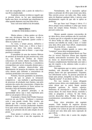 Página 15 de 19

você não mergulhou nela a ponto de reduzi-la a              Normalmente, não é necessário aplicar
sua óbvia simplicidade.                              todos os principio do óbvio para testar uma ideia.
       Explosões mentais revelam-se naquilo que      Mas convém pensar em todos eles. Mais ainda:
as pessoas dizem, na luz que repentinamente          antes de dispensar qualquer deles, é preciso estar
banha suas faces, na aceitação que manifestam no     absolutamente seguro de que não se aplica ao
olhar quando deparam com uma ideia óbvia.            problema.
       Este é um teste infalível de obviedade.              Por que fazer isso? Porque é óbvio. E é
                                                     óbvio porque nossa tendência é achar que nossas
                                                     ideias são sempre ótimas. Portanto, é bom nos
              PRINCÍPIO 5
                                                     prevenir contra isso.
        O ÓBVIO TEM HORA CERTA
                                                             Mesmo quando estamos convencidos de
        Muitos planos e ideias podem ser óbvias
                                                     ter ideia óbvia, nosso problema não foi resolvido.
mas esta obviamente fora de época. Avaliar a
                                                     A menos que ela se enquadre no parto principio –
oportunidade é tão importante quanto avaliar a
                                                     “O óbvio brilha no olhar das pessoas” –, ainda
ideia ou o plano em si.
                                                     teremos um trabalho de venda e fazer. E vender
        Às vezes, o tempo passou, definitiva e
                                                     uma ideia óbvia pode ficar difícil, simplesmente
inexoravelmente. Neste caso, o óbvio a fazer é
                                                     porque ela é tão óbvia… só para nós.
esquecer sua ideia. Em outras ocasiões, o
                                                             Ficamos irritados quando os outros não
momento certo pode estar no futuro – o que exige
                                                     “compram” nossa ideia instantaneamente.
paciência e atenção.
                                                             Conforme explicou Robert Rawls em Time
        O presidente de uma das maiores fábricas
                                                     Out for mental Digestion (Pausa para digestão
de artefatos de borracha do país mostrou-me, certa
                                                     mental), notavelmente investimos dias, semanas
vez, sua Estante de Troféus do Futuro:
                                                     ou meses no desenvolvimento de uma ideia.
colecionava ali muitos objetos inusitados, feitos
                                                     Ficamos completamente familiarizado com tudo o
total ou parcialmente de borracha, e considerava
                                                     que diz respeito a ela; sabemos todos os prós e
extemporâneo por serem avançados demais para a
                                                     todos os contras.
época. Eram produtos desenvolvidos pelo
                                                             Daí esperamos que os outros a aceitem de
departamento de pesquisa da empresa, mas ainda
                                                     imediato, sem discussão nem explicação, só
caros demais para enfrentar a concorrência de
                                                     porque fomos nós que apresentamos. Enquanto,
similares produzidos com outros materiais.
                                                     isso dificilmente ocorre. As pessoas precisam de
        Portanto, ficavam guardados na prateleira,
                                                     tempo para pensar, mergulhar na ideia, fazer sua
à espera de que os preços se tornassem
                                                     “digestão mental”. É um direito delas.
competitivos – seja mediante o aperfeiçoamento
                                                             Por isso mesmo, é nossa obrigação
de processos de produção mais baratos, seja pelo
                                                     explicar nossas ideias com simplicidade e clareza,
aumento dos custos dos concorrentes. (Alguns dos
                                                     como deixar que os outros façam quantas
produtos daquela prateleira já fizera sucesso no
                                                     perguntas quiserem. Se formos espertos,
mercado e hoje são bastante populares).
                                                     trataremos de encoraja-los a criticar e desafiar
        Depois do primeiro principio, o da
                                                     nossas ideias. Se estas forem óbvias, resistirão a
oportunidade talvez seja o mais importante para
                                                     todas as perguntas e críticas. Se não forem,
aferir se um projeto é óbvio ou não.
                                                     convém desconfiar delas. Melhor faríamos se
        O pensador e literato Ralf Waldo Emerson
                                                     examinássemos pessoalmente cada um de seus
escreveu em seu Diário: “Conhecer o momento
                                                     detalhes.
certo é uma grande virtude. Meu vizinho, um
                                                             Estes cinco princípios não esgotam
artesão que faz carroças, passa todo o verão
                                                     assunto. Todo homem de negócios deveria
fabricando trenós o inverno produzindo charretes
                                                     produzir testes específicos para seu uso particular.
leves para serem usadas de junho a agosto. Desse
                                                     A questão é ter certeza de que não sucumbiremos
modo, já no primeiro dia de cada estação ele está
                                                     à paixão por uma ideia pela mera suposição de
pronto…”
                                                     que é óbvia.
        Estar pronto é conhecer a hora certa. E
                                                             Fazer o óbvio não é assim tão simples
conhecer a hora certa é um dos requisitos do
                                                     quanto parece.
óbvio.
 