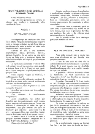 Página 16 de 19

  CINCO PERGUNTAS PARA ACHAR AS                               Um dos grandes problemas da atualidade é
         RESPOSTA ÓBVIAS                              a parafernália de métodos e processos, máquinas e
                                                      ferramentas complicadas, tradições e costumes
      Como descobrir o óbvio?                         arraigados. Com isso, pensamos e planejamos à
      Aqui vão cinco perguntas que servem, no         base de comparação; construímos sobre um
mínimo, para conduzir a imaginação pelos              terreno supercompacto de experiências e hábitos
caminhos do óbvio.                                    acumulados.
                                                              Deveríamos fazer o contrario, partir do
                                                      zero, como se acordássemos cada manha em um
                   Pergunta 1
                                                      novo mundo, onde todos os problemas da vida e
                                                      dos negócios, das artes e das ciências ainda
           DÁ PARA SIMPLIFICAR?
                                                      estivessem à espera de solução.
                                                              Esta é a primeira e mais óbvia abordagem
        Não se preocupe em saber como uma coisa       para quem pretende ser óbvio.
foi ou é feita. Não perca tempo tentando descobrir
como as pessoas gostariam que ela fosse feita. A
questão crucial é saber se existe um modo mais                           Pergunta 2
simples de fazer – seja o que for.
        Livre-se de tudo o que acumulou                    QUE TAL INVERTER O PROCESSO?
anteriormente: ideias, processos, métodos,
técnicas, tradições. Se um garoto de sete anos                Nada pode expandir mais a mente para
tivesse de lidar com o problema, isento das           uma nova abordagem do que formular uma
inibições acumuladas ao longo de gerações como        pergunta como essa.
procederia?                                                   O fato de uma coisa ter sido feita de
        A experiência acumulada é valiosa. Mas        determinada maneira durante séculos é o provável
pode sufocar, impedir ou complicar a ação quando      indicio de já estar madura para ser desafiada.
se trata de fazer o óbvio. É preciso uma mente        Pensá-la pelo avesso talvez seja a melhor maneira
nova, virgem, receptiva e original para simplificar   de topar com o óbvio.
qualquer coisa.                                               A propósito, a historia de como o diretor
        Nunca esqueça: “Depois de resolvido, o        de ferramentas da Gulf desenvolveu um
problema parece fácil”.                               “dispositivo óbvio” para lubrificar as máquinas
        Existe um modo totalmente mecânico de         automáticas de corte é exemplar.
simplificar um plano, assim como de analisar uma              Segundo a Newsweek de 21 de de janeiro
ideia para testar sua simplicidade.                   de 1952, RJS Pigot estava observando uma dessas
        Escreva cada parte do plano ou da ideia       máquinas em ação: ela produzia fitas espiraladas,
numa folha de papel.                                  cortadas de folha de aço que rodopiava num torno.
        À medida que registra cada item, aplique-     Um jato de óleo caia do alto do torno, enquanto o
lhe a pergunta-teste:                                 fio da lamina cortava por baixo.
        Este      elemento      é   absolutamente             Veio-lhe à mente uma pergunta: “Como o
indispensável?                                        óleo pode fazer um bom trabalho de resfriamento
        Assim procedendo, vai acabar por              e lubrificação se fica na parte de cima, enquanto a
descobrir que, inconscientemente, você começa         lamina de corte fica na parte de baixo?”
sempre no ponto onde outros pararam. Porque esta              De volta a sua prancheta, ele projetou um
aceitando a acumulação de ideias dos que o            jato de alta pressão que direcionasse o óleo para
antecederam. Dado que a maioria das ideias se         cima, no exato ponto de encontro do fio da lamina
desenvolve por acréscimo – como uma bola de           de corte com a folha de metal. O novo método não
neve –, abordagem óbvia para simplificar é outra:     só possibilitou maior velocidade de corte como
começar do começo, partir de um terreno virgem.       aumentou muito a vida útil da lamina;
        A técnica óbvia é livrar-se de todo e                 Pigott havia chegado a um método óbvio
qualquer elemento supérfluo. Mergulhe até o           de lubrificação pelo simples fato de inverter o
fundo do problema. Pergunte a si mesmo:               processo.
        O que estou tenteando fazer?                          Se a revolucionaria proposta de Convair
                                                      Sea Dart – um jato capaz de decolar da água –
 