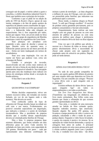 Página 17 de 19

conseguir sair do papel, o mérito caberá a quem o    mistura e ponto de torrefação –, as latas chegaram
concebeu, o célebre desenhista industrial Enest G.   a milhares de casas de Chicago, com um cartão a
Stout, que também usou o principio da inversão.      ser preenchido pelas famílias, que indicaram sua
        Conforme o que se pôde ler na edição de      preferencia após o consumo.
julho de 1953 da Readers Digest, apesar de suas             Desse modo, a empresa chegou ao Royal
muitas vantagens e do fato de quatro quintos da      Jewel, “o café que Chicago escolheu”. O sucesso
superfície do planeta serem constituídos de água –   do produto estava garantido previamente, pois os
a arqui-inimiga de todos os aviões que pousam em     próprios consumidores o haviam selecionado.
terra –, o hidroavião tinha sido relegado ao                Frequentemente, basta realizar um teste
esquecimento. Isto é, fora esquecido por todos,      simples com um grupo de pessoas ou com uma
menos por alguns: Sout, um jovem ainda na faixa      amostra do publico de pessoas ou com uma
dos 20 anos, um grupo de engenheiros da Marinha      amostra do publico para chegar à preferencia
americana e outro de engenheiros da Costa Oeste.     óbvia ou à maneira óbvia de fazer ou dizer alguma
        Sout planejou um aeroplano com               coisa.
propulsão a jato, capaz de decolar e pousar na              Uma vez que é do público que advém o
água. Durante cerca de quarenta anos, o              sucesso ou o fracasso de todas as nossas ações,
hidroavião jamais passou de um barco provido de      parece absolutamente óbvia a necessidade de
asas – forma um tanto inadequada em termos de        checar cada projeto com um segmento da
aerodinâmica.                                        população antes de colocá-lo em prática. Depois,
        Sout teve uma inspiração. Em vez de          pode ser tarde demais.
rojetar um barco que pudesse voar, criou um
aviacapaz de flutuar.
        Usando o principio da inversão,                                 Pergunta 4
desenvolvendo um dos aviões mais notáveis do
mundo: ele tem a forma de um dardo de papel, e é         AINDA SAI COELHOS DESSA TOCA?
praticamente impossível afundá-lo. Sua concepção
aponta para uma das mudanças mais radicais em                Na sede de uma grande companhia de
termos de estratégias militar desde a invenção da    seguros, um sujeito ganhou 600 dólares de premio
bomba atômica.                                       por uma simples ideia que depositou na Caixa de
        O Sea Dart é um avião óbvio.                 Sugestões. Era um conselho aos colegas: “Procure
                                                     a coisa óbvia com a qual ninguém está se
                   Pergunta 3                        importando”.
                                                             Existem milhares de ideias óbvias “para as
       QUEM OPINA VAI COMPRAR?                       quais     ninguém     liga”    em     todos     os
                                                     empreendimentos e em todas as profissões.
       Muitas decisões empresariais, talvez um               Em Tern Your Imagnetion Into Money
numero excessivo delas, são tomadas em recinto       (Transforme sua imaginação em dinheiro), um
fechado, em vez de em lugares onde a vida            livro muito estimulante, Ray Gilles conta uma
acontece. Não deveria ser assim.                     historia que ilustra a afirmação de que existem
       Uma conhecida cadeia de lojas de              grandes oportunidades no óbvio:
alimentos de Chicago decidiu lançar na cidade um             “Ano atrás, o vendedor de uma mercearia
café com a sua marca. Evidentemente, era             atendia no balcão de frios cortando queijo,
possível consultar especialistas em degustação,      daqueles redondos enormes, tipo americano.
que indicaria a mistura e o ponto de torrefação      Quando alguém lhe pedia 250 gramas, ele
recomendáveis. Mas o presidente da empresa           levantava a tampa protetora de vidro e cortava um
decidiu que a escolha dessas especificações          pedação, calculando a olho e tendo de pesar o
deveria ser orientada pelas famílias de Chicago.     pedaço depois. Enquanto o vidro ficava levantado,
       Dito e feito. A empresa preparou duas         o queijo era exposto à poeira e às moscas. Se as
misturas diferentes, que foram torradas em dois      operações de venda fossem demoradas, o queijo se
diferentes graus de calor. Cada amostra foi          estragaria bem antes de acabar. A principal
embalada em latas sem rotulo, com capacidade de      proteção do queijo era uma casca grossa, pela qual
250 gramas. Distribuídas aos pares – cada par        o cliente acabava pagando junto com o produto.
representando uma diferente combinação de            Um dia, o vendedor teve uma ideia – tão óbvia
 