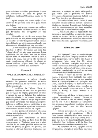 Página 18 de 19

que o poderia ter ocorrido a qualquer um. Por que    motoristas; a invenção da caneta esferográfica,
não acondicionar as fatias do queijo em              que acabou com o problema dos borrões
embalagens higiênicas? O nome do sujeito era JK      provocados pelas canetas-tinteiros; a DuPont, com
Kraft.                                               suas fibras sintéticas que não amarrotam.
        Agora, sempre que comer queijo Kraft,                Todos são casos de óbvio criativo. E todos
lembre-se de que uma ideia óbvia pode render         atenderam a necessidades do público – demandas
uma fortuna.                                         ocultas, que passaram despercebidas. Entretanto, a
        Quase tudo o que usamos no cotidiano         partir do minuto exato em que foram atendidas,
pode ser melhorado. Por vezes de modo tão óbvio      ficou óbvio que existiam há muito tempo.
que deveríamos nos envergonhar por não                       O mundo está cheio de necessidades não
perceber.                                            expressas e despercebidas, à espera das pessoas
        Aborrecido por ter de usar sempre dois       capazes de recorrer ao óbvio para resolver os
pares de óculos um para perto e outro para longe –   problemas aparentemente insolúveis do cotidiano.
, o filósofo e inventor Benjamin Franklin criou as   Tome nota: elas serão regiamente recompensadas!
lentes bifocais, que se tornaram uma benção para
a humanidade. Mais óbvio que isso, impossível.
        De onde se conclui que, como técnica para                   SOBRE O AUTOR
descobrir o óbvio, deveríamos dar uma boa
“olhada bifocal” em tudo o que usamos ou de que
precisamos: dar um close para ver se algum                   Bob Updegraff (como era conhecido por
detalhe pode ser melhorado; afastar a coisa e        seu público da Reader’s Digest) foi um dos meus
estuda-la de longe, para ver se não haveria um       tipos inesquecíveis. Garoto pobre, não chegou à
modo completamente diferente de chegar ao            universidade. Mas, antes dos 30, unindo
mesmo resultado. Algum modo mais simples,            inteligência brilhante, prodigiosa capacidade de
mais eficiente e também mais econômico.              leitura e curiosidade insaciável, já assinava artigos
                                                     para a Forbes, a Barron’s, já varias outras grandes
                   Pergunta 5                        publicações especializadas em negócios, escreveu
                                                     o historiador americano Hubert Horan.
 O QUE ERA BOM PODE FICAR MELHOR?                            Parece o inicio da historia de Óbvio
                                                     Adams, o primeiro livro publicado pelo autor.
         Frequentemente, a própria situação          Auto executivo durante mais de três décadas,
apresenta um problema especifico ou revela           Robert R. Updegraff (1889 – 1977) dirigiu a WT
alguma oportunidade de afeiçoamento que ainda        Grant, a Jawels Campany e o Scarsdale National
não foi considerada.                                 Bank, trabalhando também como consultor de
        O presidente da Pullman, David A.            negócios de grandes empresas com a General
Crawford, disse-me há anos atrás ter percebido       Foods, a Kellog, a Lever Brothers e a
que os vagões da empresa precisaram ser mais         Westinghouse.
privativos do que os beliches dos tradicionais               Duas coisas ele fazia por prazer: auar em
vagões-dormitórios e, ao mesmo tempo, mais           projetos comunitários e escreve. “Durante as
lucrativos para as ferrovias do que vagões-leitos,   férias, em feriados e fins de semana, sempre vi
que tinham capacidade para poucos passageiros.       meu pai com seu bloco de anotações e vários lápis
Colocou o problema para os projetistas, e eles       bem apontados, rascunhando o próximo artigo ou
criaram as cabines-leitos a partir de um conceito    o próximo livro”, conta seu filho Norman
absolutamente novo de conforto em viagem.            Upegraff.
        É a isso que se pode chamar de obviedade             Embora escrevesse por hobby, as vezes
criativa, cujo fundamento é a percepção de uma       anonimamente ou sob pseudônimos – David
situação insatisfatória.                             Dunn, o mais conhecido deles, ainda presente no
        Outros casos semelhantes: os irmãos          mercado com o livro Try Giving Yurself Away –,
Hartford, com sua ideia de fazer lojas do tipo       quase tudo o que produziu foi publicado. Captains
pegue-e-pague; a Woolwort, com seu original          in Conflict, Yours to Venture e All the Time Yoiu
conceito de só vender produtos dentro de um          Need estao entre suas obras mais conhecidas.
limite de preços; os postos de gasolina, que                 Ao competar 70 anos, Upegraff deixou,
passaram a oferecer banheiros limpíssimos aos        por principio, a função de conselheiro nas varias
 