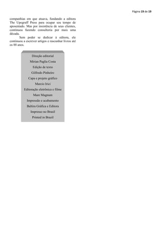 Página 19 de 19

companhias em que atuava, fundando a editora
The Upegraff Press para ocupar seu tempo de
aposentado. Mas por insistência de seus clientes,
continuou fazendo consultoria por mais uma
década.
       Sem poder se dedicar à editora, ele
continuou a escrever artigos e rascunhar livros até
os 88 anos.


                 Direção editorial
               Mirian Paglia Costa
                 Edição de texto
                Gilfredo Pinheiro
              Capa e projeto gráfico
                   Marcio Irici
           Editoração eletrônica e filme
                  Mare Magnum
             Impressão e acabamento
             Baltira Gráfica e Editora
                Impresso no Brasil
                 Printed in Brazil
 