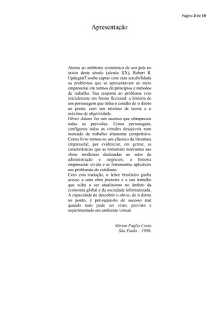 Página 2 de 19

             Apresentação




Atento ao ambiente econômico de seu país no
inicio deste século (século XX), Robert R.
Updegraff soube captar com rara sensibilidade
os problemas que se apresentavam ao meio
empresarial em termos de princípios e métodos
de trabalho. Sua resposta ao problema veio
inicialmente em forma ficcional: a historia de
um personagem que tinha o condão de ir direto
ao ponto, com um mínimo de teoria e o
máximo de objetividade.
Obvio Adams fez um sucesso que ultrapassou
todas as previsões. Como personagem,
configurou todas as virtudes desejáveis num
mercado de trabalho altamente competitivo.
Como livro tornou-se um clássico da literatura
empresarial, por evidenciar, em germe, as
características que as tornariam marcantes nas
obras modernas destinadas ao setor de
administração e negócios: a historia
empresarial vivida e as ferramentas aplicáveis
aos problemas do cotidiano.
Com esta tradução, o leitor brasileiro ganha
acesso a uma obra pioneira e a um trabalho
que volta a ser atualíssimo no âmbito da
economia global e da sociedade informatizada.
A capacidade de descobrir o obvio, de ir direto
ao ponto, é pré-requisito de sucesso real
quando tudo pode ser visto, previsto e
experimentado em ambiente virtual.


                          Mirian Paglia Costa
                           São Paulo – 1996.
 
