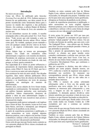Página 3 de 19

                    Introdução                             Também eu estou contente pelo fato de Mirian
No inicio era um conto.                                    Paglia Costa, editora executiva da Cultura Editores
Como tal, Óbvio foi publicado pelo Saturday                Associados, ter abraçado este projeto. Trabalhar com
Everning Post em abril de 1916. Embora narrasse a          ela foi para mim uma experiência muito gratificante.
historia de um publicitário, sua ideia central foi de      ultrapassa as fronteiras da parábola ou da crônica.
pronto reconhecida como ferramenta básica para o           A partir de experiências posteriores à publicação, o
sucesso no mundo dos negócios e das profissões             autor acrescentou ao texto original algumas
liberais. Ato continuo, a editora Harper & Brothers        diretrizes praticas, com o objetivo de auxiliar o leitor
lançou o texto em forma de livro em setembro do            a identificar e utilizar o óbvio como forma de atingir
mesmo ano.                                                 o sucesso em sua vida pessoal e profissional.
Foi um instantâneo sucesso de vendas. A resenha                                      
estampada sobre a obra pelo jornal New York Times          O texto acima foi escrito em 1953 por meu pai,
dizia: “Todo jovem que está tentando a sorte no            Robert R. Updegraff, no momento em que lançou a
ramo da publicidade deveria adotar Óbvio Adams             primeira “edição popular” de Óbvio Adams. Era um
como guia. Na verdade, qualquer jovem tentando a           livrinho em formato de cartilha, que saiu com o selo
sorte em qualquer campo deveria valer-se do bom-           The Updegraff Press – uma editora que ele fundou
senso e da argúcia evidenciados nesse pequeno              para fazer circular sua produção passada e futura, já
volume”.                                                   que pretendia se aposentar.
Óbvio Adams logo se tornou um personagem                   Mas o projeto de aposentadoria logo se mostrou
lendário. Era citado em seminários sobre                   inviável: os clientes aos quais atendia como
administração e negócios e em reuniões de diretoria.       consultor continuaram a solicitar seus serviços, não
Presidentes de empresas escreveram ao autor para           lhe dando tempo para fazer livros. Com isso, os
saber se o herói da historia era tirado da vida real,      direitos de seus títulos foram cedidos a outra editora,
porque, se fosse, queria contratá-lo.                      a Executive Development Press, que continuou a
Sua capacidade de ir direto ao ponto influenciou o         publicá-los até 1974.
pensamento de importantes lideres empresariais da          Meu pai recuperou os direitos, mas não voltou a
época, como Elbert H. Gary da US Steel, que leu o          publicar por conta própria. Quando morreu, em
livro e escreveu ao autor um carta elogiosa.               1977, coube-me a tarefa de organizar seus papeis e
Isso aconteceu ha mais de meio século. Nas décadas         desmontar seu escritório. Ao manusear sua
seguintes, duas outras editoras publicaram Óbvio           correspondência percebi que Óbvio Adams ainda
Adams, que ganhou foros de clássico da literatura de       despertava interesse. O que eu não sabia era o
negócios e se transformou em texto de presença             tamanho desse interesse.
obrigatória em antologias de manuais de                    Em 1980, o numero de cartas solicitando
administração.                                             informações sobre o livro era tão grande que
Durante anos, novas edições do livro foram tiradas,        justificava uma nova edição. Foi o que fiz. A
esgotando-se continuamente. Tal demanda vinha de           imprensa se interessou pelo relançamento e, com
um publico bastante particular, com motivações             isso, a tiragem no ano foi superior a 5 mil
especificas: lideres empresariais, desejosos de            exemplares. A demanda parecia dividir-se entre
plantar a ideia de uma administração simples e             leitores satisfeitos por encontrar o titulo de novo nas
objetiva na mente de seus executivos mais jovens e         livrarias e os que ficaram fascinados ao descobri-lo.
do pessoal de criação.                                     E a historia não acaba aqui. Desde então o livro tem
Seu argumento pode parecer antiquado e até ingênuo         uma venda media nos Estados Unidos de 1.500
para o leitor de hoje. No entanto, existe no livro uma     exemplares por ano e continua sai carreira
ideia básica, universal e intemporal, que ultrapassa       internacional.
as fronteiras da parábola ou da crônica.                   Estou certo de que meu pai ficaria muito contente ao
A partir de experiências posteriores à publicação, o       ver a presente edição de Óbvio Adams circulando em
autor acrescentou ao texto original algumas                português no Brasil.
diretrizes praticas, com o objetivo de auxiliar o leitor   Também eu estou contente pelo fato de Mirian
a identificar e utilizar o óbvio como forma de atingir     Paglia Costa, editora executiva da Cultura Editores
o sucesso em sua vida pessoal e profissional.              Associados, ter abraçado este projeto. Trabalhar com
Estou certo de que meu pai ficaria muito contente ao       ela foi para mim uma experiência muito gratificante.
ver a presente edição de Óbvio Adams circulando em                                          Norman C. Updegraff
português no Brasil.                                                                          Louisville, Ketancky
 
