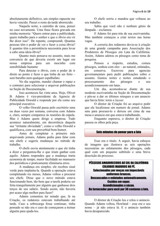 Página 6 de 19

absolutamente definitivo, um simples rapazote me               O chefe sorriu e mandou que voltasse ao
havia vencido. Passei o resto da tarde aborrecido.     seu trabalho.
         Naquela noite, a caminho de casa, pensei              Sabia que você não é nenhum gênio da
no caso novamente. Uma frase ficara gravada em         lâmpada – exclamou.
minha memoria: “Quero entrar para a publicidade,               E Adams foi para trás de sua escrivaninha.
quero trabalho para o senhor e que o óbvio era vir     Mas também começou a criar textos nas horas
lhe dizer isso”. De repente, compreendi. Quantas       vagas.
pessoas têm o poder de ver e fazer a coisa óbvia?              A correria dos redatores devia-se à criação
E quantas têm a persistência necessária para levar     de uma grande campanha para Associação dos
a cabo uma ideia óbvia?                                Produtores de Pêssegos em Lata da Califórnia.
         Quanto mais pensava no assunto, mais me       Assim, Adams adotou os pêssegos como tema de
convencia de que deveria existir um lugar em           pesquisa.
nossa empresa para um mocinho com                              Pensou a respeito, estudou, comeu
sensibilidade bastante                                 pêssegos, sonhou com eles – ao natural, enlatados,
         Para detectar o óbvio, com o poder de ir      em     conserva.      Escreveu    para     agencias
direto ao ponto e fazer o que tinha de ser feito –     governamentais para pedir publicações sobre o
sem barulho nem qualquer espalhafato.                  assunto. Gastou noites e noites estudando o
         No dia seguinte, mandei chamar o rapaz e      processamento        dos     pêssegos     e     seu
o contratei para selecionar e arquivar publicações     acondicionamento em latas.
na Seção de Documentação.                                      Um dia, acomodou-se diante de sua
         Isso aconteceu faz vinte anos. Hoje, Oliver   modesta escrivaninha na Seção de Documentação
B. Adams é vice-presidente da Agencia de               e pôs-se a dar os últimos retoques a um anuncio
Publicidade Oswald e responde por ela como seu         que havia feito: texto e layout.
principal executivo.                                           O diretor de Criação foi ao arquivo pedir
         O velho Oswald passa pelo escritório uma      que ele localizasse um numero de jornal. Adams
ou duas vezes por semana, conversa com Adams           saiu para procura-lo e deixou em cima de sua
e, claro, sempre comparece às reuniões de cúpula.      mesa o anuncio em que estava trabalhando.
Mas é Adams quem dirige a empresa. Tudo                        Enquanto esperava, o diretor de Criação
acontece naturalmente, em decorrência daquela          passou os olhos pela peça.
sua “irritante obviedade”, como o velho Oswald a
qualificava, com seu proverbial bom humor.
         Antes de completar o primeiro mês                      Seis minutos do pomar para a lata
arquivando jornais, Adams pediu para falar com
seu chefe e sugeriu mudanças no método de                     Esse era o titulo. A seguir, havia esboços
trabalho.                                              de imagens que ilustrava as seis operações
         O chefe ouviu atentamente o que ele tinha     necessárias ao enlatamento dos pêssegos, cada
a dizer e perguntou-lhe o que iriam ganhar com         qual com um pequeno subtítulo e uma breve
aquilo. Adams respondeu que a mudança traria           descrição do processo.
economia de tempo, maior facilidade no manuseio
dos periódicos e praticamente eliminaria erros.           PÊSSEGOS AMADURECIDOS AO SOL DA CALIFÓRNIA
         A mudança era simples; ele recebeu sinal                    COLHIDOS MADUROS NO PÉ.
verde para implanta-la. Quando a operação estava              Selecionados por moças em impecáveis
completando res meses, Adams voltou a procurar                          uniformes brancos.
seu chefe. Disse que o novo método estava                  Descascados e enlatados automaticamente.
funcionando bem, tão bem que a tarefa poderia ser                        Cozidos em vapor.
feita tranquilamente por alguém que ganhasse dois                    Acondicionados a vácuo.
terços do seu salário. Sendo assim, não haveria           Do fornecedor para você por 30 centavos a lata.
por acaso algo melhor para fazer?
         Adams comentou ter notado que, lá na
Criação, os redatores estavam trabalhando até                 O diretor de Criação leu e releu o anúncio.
tarde. Caso a sobrecarga fosse continuar, tinha        Quando Adams voltou, Howland – esse era o seu
pensado se não era o caso de começarem a treinar       nome – já não estava lá. E o anúncio também
alguém para ajuda-los.                                 havia desaparecido.
 