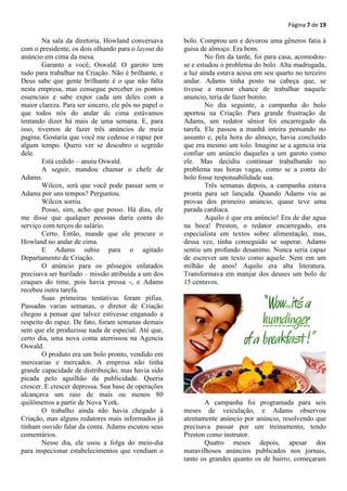 Página 7 de 19

        Na sala da diretoria, Howland conversava      bolo. Comprou um e devorou uma gêneros fatia à
com o presidente, os dois olhando para o layout do    guisa de almoço. Era bom.
anúncio em cima da mesa.                                      No fim da tarde, foi para casa, acomodou-
        Garanto a você, Oswald. O garoto tem          se e estudou o problema do bolo. Alta madrugada,
tudo para trabalhar na Criação. Não é brilhante, e    a luz ainda estava acesa em seu quarto no terceiro
Deus sabe que gente brilhante é o que não falta       andar. Adams tinha posto na cabeça que, se
nesta empresa, mas consegue perceber os pontos        tivesse a menor chance de trabalhar naquele
essenciais e sabe expor cada um deles com a           anuncio, teria de fazer bonito.
maior clareza. Para ser sincero, ele pôs no papel o           No dia seguinte, a campanha do bolo
que todos nós do andar de cima estávamos              aportou na Criação. Para grande frustração de
tentando dizer há mais de uma semana. E, para         Adams, um redator sênior foi encarregado da
isso, tivemos de fazer três anúncios de meia          tarefa. Ele passou a manhã inteira pensando no
pagina. Gostaria que você me cedesse o rapaz por      assunto e, pela hora do almoço, havia concluído
algum tempo. Quero ver se descubro o segredo          que era mesmo um tolo. Imagine se a agencia iria
dele.                                                 confiar um anúncio daqueles a um garoto como
        Está cedido – anuiu Oswald.                   ele. Mas decidiu continuar trabalhando no
        A seguir, mandou chamar o chefe de            problema nas horas vagas, como se a conta do
Adams.                                                bolo fosse responsabilidade sua.
        Wilcox, será que você pode passar sem o               Três semanas depois, a campanha estava
Adams por uns tempos? Perguntou.                      pronta para ser lançada. Quando Adams viu as
        Wilcox sorriu.                                provas dos primeiro anúncio, quase teve uma
        Posso, sim, acho que posso. Há dias, ele      parada cardíaca.
me disse que qualquer pessoas daria conta do                  Aquilo é que era anúncio! Era de dar agua
serviço com terços do salário.                        na boca! Preston, o redator encarregado, era
        Certo. Então, mande que ele procure o         especialista em textos sobre alimentação, mas,
Howland no andar de cima.                             dessa vez, tinha conseguido se superar. Adams
        E Adams subiu para o agitado                  sentiu um profundo desanimo. Nunca seria capaz
Departamento de Criação.                              de escrever um texto como aquele. Nem em um
        O anúncio para os pêssegos enlatados          milhão de anos! Aquilo era alta literatura.
precisava ser burilado – missão atribuída a um dos    Transformava em manjar dos deuses um bolo de
craques do time, pois havia pressa -, e Adams         15 centavos.
recebeu outra tarefa.
        Suas primeiras tentativas foram pífias.
Passadas varias semanas, o diretor de Criação
chegou a pensar que talvez estivesse enganado a
respeito do rapaz. De fato, foram semanas demais
sem que ele produzisse nada de especial. Até que,
certo dia, uma nova conta aterrissou na Agencia
Oswald.
        O produto era um bolo pronto, vendido em
mercearias e mercados. A empresa não tinha
grande capacidade de distribuição, mas havia sido
picada pelo aguilhão da publicidade. Queria
crescer. E crescer depressa. Sua base de operações
alcançava um raio de mais ou menos 80
quilômetros a partir de Nova York.                           A campanha foi programada para seis
        O trabalho ainda não havia chegado à          meses de veiculação, e Adams observou
Criação, mas alguns redatores mais informados já      atentamente anúncio por anúncio, resolvendo que
tinham ouvido falar da conta. Adams escutou seus      precisava passar por um treinamento, tendo
comentários.                                          Preston como instrutor.
        Nesse dia, ele usou a folga do meio-dia              Quatro meses depois, apesar dos
para inspecionar estabelecimentos que vendiam o       maravilhosos anúncios publicados nos jornais,
                                                      tanto os grandes quanto os de bairro, começaram
 