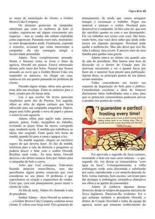 Página 8 de 19

os sinais de insatisfação do cliente, a Golden        planejamento, de modo que vamos arregaçar
Brown Cake Company.                                   mangas e recomeçar o trabalho. Pegue seu
         Os diretores gostavam da campanha,           material e procure o senhor Howland para
admitiram que eram os melhores de bolo já             desenvolver a campanha. Já falei com ele, que está
criados, registravam até alguns crescimento nos       tão satisfeito quanto eu com o seu desempenho.
negócios – mas as vendas não tinham explodido         Ele vai trabalhar nos textos com você. São bons,
como esperavam. Passando outro mês, mostraram-        muito bons, mas você deve saber que ainda estão
se mais desapontados ainda. Finalmente, expirado      toscos em algumas passagens. Howland pode
o semestre, avisaram que iriam interromper a          ajudar a melhora-los. Mas não deixe que isso lhe
campanha: ela não conseguiu atingir a                 suba à cabeça, meu jovem. É preciso mais de uma
lucratividade pretendida.                             batalha para ganhar uma guerra.
         Adams ficou completamente arrasado.                  Adams estava no sétimo céu quando saiu
Sentia o fracasso como se fosse o dono da             da sala do presidente. Mas bastou uma hora de
agencia, Oswald em pessoa. Estava interessado         discussão co o diretor de Criação para ele
demais pelo ramo dos bolos. Natural que ficasse       aterrissar novamente e ver o quanto havia por
arrasado ao ouvir que a Golden Brown Cake iria        fazer até o material ficar pronto para publicação.
suspender os anúncios. Ao chegar em casa,             Apesar disso, os principais pontos de seu planos
sentou-se em seu quarto pensando no problema do       seriam mantidos.
cliente.                                                      Todos concordaram em incluir um
         Passado algum tempo, abriu uma gaveta e      esquema de degustação do bolo para o público.
tirou dela um envelope. Eram os anúncios para o       Consideraram excelente a ideia de fornecer
bolo, criados por ele meses atrás.                    diariamente fatias embrulhadas uma a uma, para
         Leu o que escrito. Os textos pareciam        que os potenciais consumidores pudessem provar
simplórios perto dos de Preston. Em seguida,          o produto nos pontos-de-venda.
olhou as artes de alguns cartazes que havia
rabiscado para sua campanha imaginária. Depois,
pegou uma folha grande e nova de papel e passou
a colori-la com aquarela.
         Adams olhou para aquilo tudo, pensou,
pensou, penou. Então, mergulhou no trabalho,
revisando as peças feitas há meses, corrigindo
aqui, mudando acolá. À medida que trabalhava, as
ideias iam surgindo. Eram quase três horas da
manhã, quando foi para a cama e apagou a luz.
         Na manhã seguinte, chegou ao escritório
seguro do que deveria fazer. Às dez da manhã,
telefonou para a sala da diretoria e perguntou se
poderia descer e falar com o senhor Oswald.
Recebeu sinal verde,. Às onze horas, Oswald                   Foi aprovada a sugestão de fazer cartazes,
desviou o do ultimo anúncio feito por Adams para      mostrando o bolo em suas cores naturais – o que,
a campanha do bolo e sorriu.                          segundo ele, iria deixar os consumidores “com
         Acho que você conseguiu. Estávamos           água na boca”. Consequentemente, a velha
fazendo anúncios maravilhosos, mas não                embalagem verde seria descartada e substituída
percebemos alguns pontos essenciais que você          por outra, reproduzindo a cor amarelo-dourada do
considerou no seu plano. O problema é que             bolo. Letras marrons, bem escuras, serviriam para
caprichamos na criação e esquecemos de vender.        dar destaque à embalagem, tornando-a chamativa
Creio que, com este planejamento, posso trazer o      aos olhos e ao apetite do consumidor.
cliente de volta.                                             Adams já conhecia algumas dessas
         Às três da tarde, Adams foi chamado à sala   diretrizes desde os tempos da pequena mercaria da
do presidente.                                        Nova Inglaterra. Pareciam-lhe evidentes. Foi o
         Senhor Adams – disse Oswald ao sentar-se     que acharam também o presidente Oswald, o
–, a Golden Brown Cake Campany continua nossa         diretor de Criação Howland e todos da equipe da
cliente. E voltou com força total. Eles gostaram do   agencia, assim que tomaram conhecimento do
 