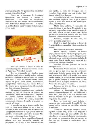 Página 9 de 19

plano da campanha. Por que tais ideias não tinham     suas vendas. A outra não conseguia sair do
passado pela cabeça deles?                            vermelho. Eles sabiam que era preciso fazer
       Antes que a campanha de degustação             alguma coisa. E bem depressa.
completasse uma semana, as vendas já                          A reunião durou até a hora do almoço, mas
começavam a dar sinais de crescimento                 sem resultados palpáveis. Tudo o que a agencia
substancial. No final do mês – tradicionalmente o     sugeria já tinha sido feito ou era impraticável.
mais desfavorável de seu calendário –, as vendas      Então, Oswald cortou:
da Golden Brown Cake Company tinham subido                    Muito bem, senhores. Já passamos três
30 por cento.                                         horas discutindo o que fazer. No entanto, o que
                                                      me parece essencial em nosso trabalho é, antes de
                                                      mais nada, saber o que está acontecendo. Sugiro
                                                      que me concedam duas semanas para detectar o
                                                      problema. Depois voltaremos a nos reunir.
                                                              Famintos, cansados de tanto falar, não
                                                      houve quem não concordasse.
                                                              Qual é a ideia? Perguntou o diretor de
                                                      Criação, tão logo o pessoal do cliente se retirou da
                                                      agencia.
                                                              Oswald fitou-o pensativo e respondeu:
                                                              Decidi arriscar, Howland. Se tivesse
                                                      tempo, mesmo viajaria até lá para pesquisar, mas
                                                      não tenho. O pessoal da Monarch não precisa ser
                                                      informado sobre como fazemos nosso trabalho. E
                                                      o que vamos fazer é mandar nosso garoto até lá e
                                                      ver o que ele consegue descobrir.
                                                              Será que você está pensando em que eu
        Esse fato marcou o inicio de uma das          estou pensando?
campanhas regionais de maior sucesso na historia              Exatamente. Vamos mandar o Adams. A
da Agencia de Publicidade Oswald.                     mim me parece que existe algo de obviamente
        É… A propaganda era simples, quase            errado nessa historia; alguma coisa que não tem
simplória. Mas lembrava aquelas antigas cozinhas      nada a ver com o relatório de vendas nem com o
do interior, cheirosas e aconchegantes em dias de     giro de estoque. Se eu estiver certo, posso apostar
assar bolo. E falava do ambiente limpo, claro e       que o garoto, simples e direto como é, vai
arejado em que a Golden Brown Cake frabicava          descobrir. Ele é a própria encarnação do óbvio.
seus produtos. Na realidade, tudo era dito de modo    Posso estar errado, mas vou tentar.
tão singelo que a campanha teria sido rejeitada,              Passando do dito ao feito, o presidente
não fosse o fracasso da anterior.                     mandou chamar o rapaz.
        Meses depois, uma importante reunião foi              Adams, a Companhia de Chapéus
realizada na sala da diretoria da Agencia de          Monarch tem duas lojas no sul. Uma dá lucros e a
Publicidade Oswald. Os executivos da Companhia        outra, não. Quero que vá até lá e descubra qual
de Chapéus Monarch fecharam-se lá com o               delas dá prejuízo e o por quê. Mas atenção: sem
presidente e o diretor de Criação, discutindo,        perguntar a eles, certo?
considerando relatórios de vendas e fumando por               Passe no caixa para pegar dinheiro e
mais de três horas.                                   prepare-se para partir amanhã de manhã. Só volte
        A questão era que a Monarch tinha duas        quando estiver certo de ter resolvido a charada.
lojas de varejo numa cidade do sul – uma era          Boa viagem.
lucrativa; a outra ficava bem atrás nos resultados.           Adams foi. Assim que chegou à cidade,
Eles pretendiam manter as lojas, pois a cidade era    registrou-se num hotel, livrou-se da bagagem e
grande e seu mercado comportava as duas. Mas          vinte minutos depois já tinha achado uma das
não queria continuar perdendo dinheiro.               lojas. Ficava em um ponto bastante movimentado,
        A empresa já havia investido milhares de      sua entrada era imponente e tinha vitrinas para as
dólares em uma campanha especial de                   duas ruas que formavam a esquina onde estava
propaganda. A loja que ia bem tinha melhorado         localizada.
 