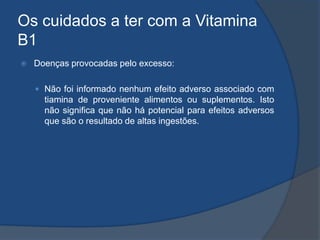 Os cuidados a ter com a Vitamina B1Doenças provocadas pelo excesso:Não foi informado nenhum efeito adverso associado com tiamina de proveniente alimentos ou suplementos. Isto não significa que não há potencial para efeitos adversos que são o resultado de altas ingestões. 