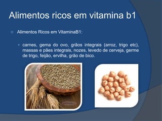 Alimentos ricos em vitamina b1Alimentos Ricos em VitaminaB1:carnes, gema do ovo, grãos integrais (arroz, trigo etc), massas e pães integrais, nozes, levedo de cerveja, germe de trigo, feijão, ervilha, grão de bico.