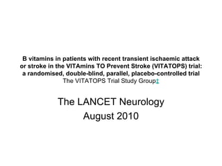 B vitamins in patients with recent transient ischaemic attack or stroke in the VITAmins TO Prevent Stroke (VITATOPS) trial: a randomised, double-blind, parallel, placebo-controlled trial The VITATOPS Trial Study Group ‡ The LANCET Neurology August 2010 