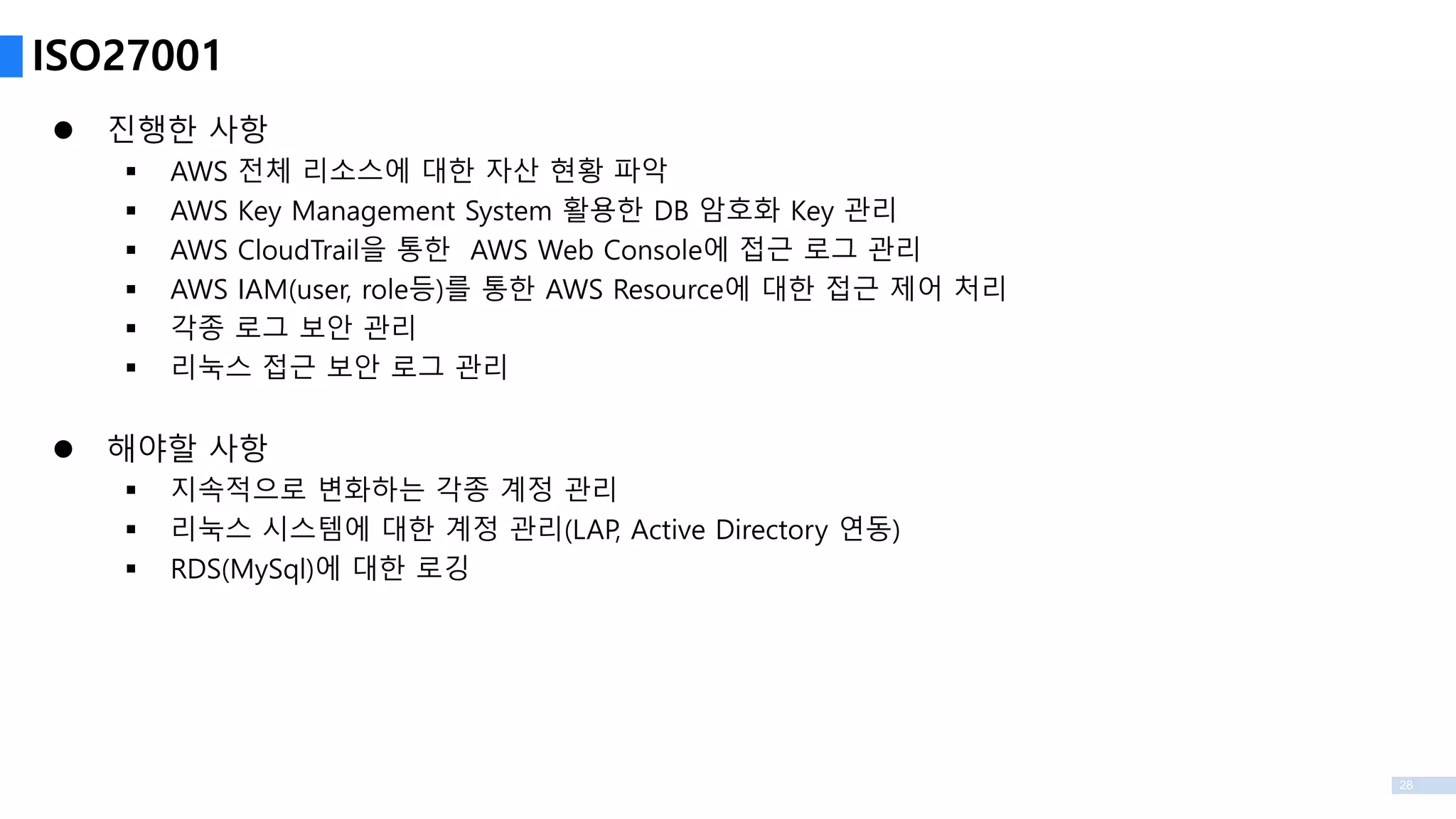 28
 진행한 사항
 AWS 전체 리소스에 대한 자산 현황 파악
 AWS Key Management System 활용한 DB 암호화 Key 관리
 AWS CloudTrail을 통한 AWS Web Console에 접근 로그 관리
 AWS IAM(user, role등)를 통한 AWS Resource에 대한 접근 제어 처리
 각종 로그 보안 관리
 리눅스 접근 보안 로그 관리
 해야할 사항
 지속적으로 변화하는 각종 계정 관리
 리눅스 시스템에 대한 계정 관리(LAP, Active Directory 연동)
 RDS(MySql)에 대한 로깅
ISO27001
 