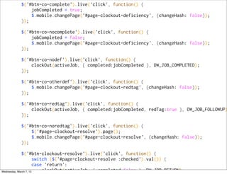 $('#btn-co-complete').live('click', function() {
            jobCompleted = true;
            $.mobile.changePage('#page-clockout-deficiency', {changeHash: false});
        });

        $('#btn-co-nocomplete').live('click', function() {
            jobCompleted = false;
            $.mobile.changePage('#page-clockout-deficiency', {changeHash: false});
        });

        $('#btn-co-nodef').live('click', function() {
            clockOut(activeJob, { completed:jobCompleted }, DW_JOB_COMPLETED);
        });

        $('#btn-co-otherdef').live('click', function() {
            $.mobile.changePage('#page-clockout-redtag', {changeHash: false});
        });

        $('#btn-co-redtag').live('click', function() {
            clockOut(activeJob, { completed:jobCompleted, redTag:true }, DW_JOB_FOLLOWUP)
        });

        $('#btn-co-noredtag').live('click', function() {
            $('#page-clockout-resolve').page();
            $.mobile.changePage('#page-clockout-resolve', {changeHash: false});
        });

             $('#btn-clockout-resolve').live('click', function() {
                       switch ($('#page-clockout-resolve :checked').val()) {
                       case 'return':
Wednesday, March 7, 12     clockOut(activeJob, { completed:false }, DW_JOB_RETURN);
 