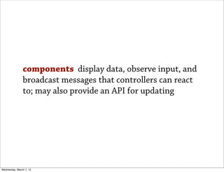 components display data, observe input, and
               broadcast messages that controllers can react
               to; may also provide an API for updating




Wednesday, March 7, 12
 