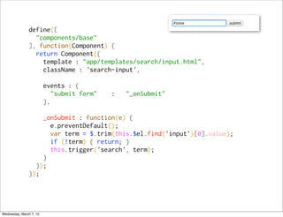 define([
                 "components/base"
               ], function(Component) {
                 return Component({
                   template : "app/templates/search/input.html",
                   className : 'search-input',

                         events : {
                            "submit form"   :   "_onSubmit"
                         },

                   _onSubmit : function(e) {
                     e.preventDefault();
                     var term = $.trim(this.$el.find('input')[0].value);
                     if (!term) { return; }
                     this.trigger('search', term);
                   }
                 });
               });




Wednesday, March 7, 12
 