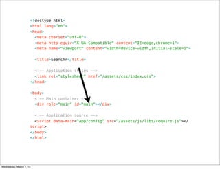 <!doctype html>
                     <html lang="en">
                     <head>
                       <meta charset="utf-8">
                       <meta http-equiv="X-UA-Compatible" content="IE=edge,chrome=1">
                       <meta name="viewport" content="width=device-width,initial-scale=1">

                         <title>Searchr</title>

                       <!-- Application styles -->
                       <link rel="stylesheet" href="/assets/css/index.css">
                     </head>

                     <body>
                       <!-- Main container -->
                       <div role="main" id="main"></div>

                       <!-- Application source -->
                       <script data-main="app/config" src="/assets/js/libs/require.js"></
                     script>
                     </body>
                     </html>




Wednesday, March 7, 12
 